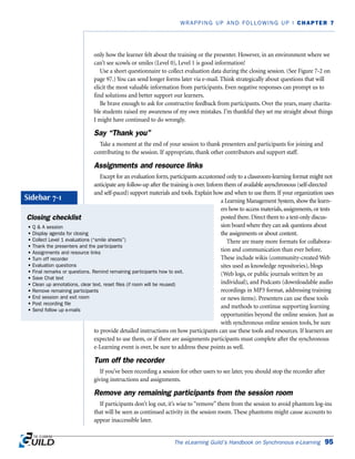 The eLearning Guild’s Handbook on Synchronous e-Learning 95
WRAPPING UP AND FOLLOWING UP | CHAPTER 7
only how the learner felt about the training or the presenter. However, in an environment where we
can’t see scowls or smiles (Level 0), Level 1 is good information!
Use a short questionnaire to collect evaluation data during the closing session. (See Figure 7-2 on
page 97.) You can send longer forms later via e-mail. Think strategically about questions that will
elicit the most valuable information from participants. Even negative responses can prompt us to
find solutions and better support our learners.
Be brave enough to ask for constructive feedback from participants. Over the years, many charita-
ble students raised my awareness of my own mistakes. I’m thankful they set me straight about things
I might have continued to do wrongly.
Say “Thank you”
Take a moment at the end of your session to thank presenters and participants for joining and
contributing to the session. If appropriate, thank other contributors and support staff.
Assignments and resource links
Except for an evaluation form, participants accustomed only to a classroom-learning format might not
anticipate any follow-up after the training is over. Inform them of available asynchronous (self-directed
and self-paced) support materials and tools. Explain how and when to use them. If your organization uses
a Learning Management System, show the learn-
ers how to access materials, assignments, or tests
posted there. Direct them to a text-only discus-
sion board where they can ask questions about
the assignments or about content.
There are many more formats for collabora-
tion and communication than ever before.
These include wikis (community-created Web
sites used as knowledge repositories), blogs
(Web logs, or public journals written by an
individual), and Podcasts (downloadable audio
recordings in MP3 format, addressing training
or news items). Presenters can use these tools
and methods to continue supporting learning
opportunities beyond the online session. Just as
with synchronous online session tools, be sure
to provide detailed instructions on how participants can use these tools and resources. If learners are
expected to use them, or if there are assignments participants must complete after the synchronous
e-Learning event is over, be sure to address these points as well.
Turn off the recorder
If you’ve been recording a session for other users to see later, you should stop the recorder after
giving instructions and assignments.
Remove any remaining participants from the session room
If participants don’t log out, it’s wise to “remove” them from the session to avoid phantom log-ins
that will be seen as continued activity in the session room. These phantoms might cause accounts to
appear inaccessible later.
Closing checklist
• Q  A session
• Display agenda for closing
• Collect Level 1 evaluations (“smile sheets”)
• Thank the presenters and the participants
• Assignments and resource links
• Turn off recorder
• Evaluation questions
• Final remarks or questions. Remind remaining participants how to exit.
• Save Chat text
• Clean up annotations, clear text, reset files (if room will be reused)
• Remove remaining participants
• End session and exit room
• Post recording file
• Send follow up e-mails
Sidebar 7-1
 