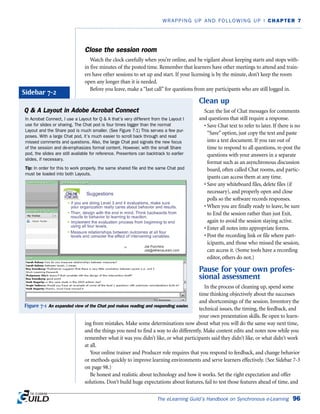 The eLearning Guild’s Handbook on Synchronous e-Learning 96
WRAPPING UP AND FOLLOWING UP | CHAPTER 7
Close the session room
Watch the clock carefully when you’re online, and be vigilant about keeping starts and stops with-
in five minutes of the posted time. Remember that learners have other meetings to attend and train-
ers have other sessions to set up and start. If your licensing is by the minute, don’t keep the room
open any longer than it is needed.
Before you leave, make a “last call” for questions from any participants who are still logged in.
Clean up
Scan the list of Chat messages for comments
and questions that still require a response.
• Save Chat text to refer to later. If there is no
“Save” option, just copy the text and paste
into a text document. If you ran out of
time to respond to all questions, re-post the
questions with your answers in a separate
format such as an asynchronous discussion
board, often called Chat rooms, and partic-
ipants can access them at any time.
• Save any whiteboard files, delete files (if
necessary), and properly open and close
polls so the software records responses.
• When you are finally ready to leave, be sure
to End the session rather than just Exit,
again to avoid the session staying active.
• Enter all notes into appropriate forms.
• Post the recording link or file where part-
icipants, and those who missed the session,
can access it. (Some tools have a recording
editor, others do not.)
Pause for your own profes-
sional assessment
In the process of cleaning up, spend some
time thinking objectively about the successes
and shortcomings of the session. Inventory the
technical issues, the timing, the feedback, and
your own presentation skills. Be open to learn-
ing from mistakes. Make some determinations now about what you will do the same way next time,
and the things you need to find a way to do differently. Make content edits and notes now while you
remember what it was you didn’t like, or what participants said they didn’t like, or what didn’t work
at all.
Your online trainer and Producer role requires that you respond to feedback, and change behavior
or methods quickly to improve learning environments and serve learners effectively. (See Sidebar 7-3
on page 98.)
Be honest and realistic about technology and how it works. Set the right expectation and offer
solutions. Don’t build huge expectations about features, fail to test those features ahead of time, and
Q  A Layout in Adobe Acrobat Connect
In Acrobat Connect, I use a Layout for Q  A that’s very different from the Layout I
use for slides or sharing. The Chat pod is four times bigger than the normal
Layout and the Share pod is much smaller. (See Figure 7-1) This serves a few pur-
poses. With a large Chat pod, it’s much easier to scroll back through and read
missed comments and questions. Also, the large Chat pod signals the new focus
of the session and de-emphasizes formal content. However, with the small Share
pod, the slides are still available for reference. Presenters can backtrack to earlier
slides, if necessary.
Tip: In order for this to work properly, the same shared file and the same Chat pod
must be loaded into both Layouts.
Sidebar 7-2
Figure 7-1 An expanded view of the Chat pod makes reading and responding easier.
 