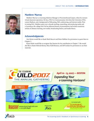 The eLearning Guild’s Handbook on Synchronous e-Learning x
ABOUT THE AUTHORS | INTRODUCTION
Matthew Murray
Matthew Murray is a Learning Solutions Manager at PricewaterhouseCoopers, where he oversees
virtual classroom operations. He has a Ph.D. in Communication Arts from the University of Wis-
consin-Madison, and a background in Webcasting, Web conferencing, and internet media. Prior
to joining PwC, Matthew spent over a decade teaching, researching, and producing media and
e-Learning at the college level. He has delivered dozens of presentations and written numerous
articles on distance learning, new media, broadcasting history, and media theory.
Acknowledgments
Ann Kwinn would like to thank Mark Bucceri and Brian Mulliner for permission to quote them in
Chapter 3.
Karen Hyder would like to recognize Ray Jimenez for his contribution to Chapter 7. She would
also like to thank Deborah Kenny, Mary Keith Resseau, and Jeff Gordon for permission to use their
materials.
 