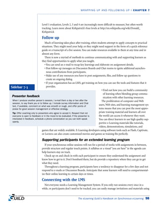 Level 1 evaluation, Levels 2, 3 and 4 are increasingly more difficult to measure, but often worth
tracking. Learn more about Kirkpatrick’s four levels at http://en.wikipedia.org/wiki/Donald_
Kirkpatrick
Follow up
Much of learning takes place after training, when students attempt to apply concepts to practical
situations. They might need your help, or they might need support in the form of a quick reference
guide or a transcript of a live session. You can make resources available to them at any time and in
almost any form.
There is now a myriad of methods to continue communicating with and supporting learners as
they find opportunities to apply what you taught.
• You can send an e-mail to recap key learnings and elaborate on assignment details.
• Post follow-up messages on Discussion Boards and Chat rooms to ignite additional asynchro-
nous contributions from participants.
• Make use of any resources you have to post assignments, files, and follow up questions to
create an ongoing dialog.
• If your organization has an LMS, get training on how you can use the tools and features that it
provides.
• Find out how you can build a community
of learning when blending group commu-
nication with other learning resources.
The proliferation of computer and Web
users, Web sites, and learning management sys-
tems means that you can post the most appro-
priate training material and learners all over
the world can access it whenever they want.
You can direct learners to use high quality sup-
portive e-Learning materials like tutorials,
videos, demonstrations, simulations, and
games that are widely available. E-Learning developers using software tools such as Flash, Captivate,
or Lectora can also create customized movies and games so training fits perfectly.
Supporting participants for an extended learning program
If your synchronous online sessions will run for a period of weeks with assignments in between,
provide structure and regular touch points. A syllabus or a visual “you are here” in the agenda can
help learners stay on track.
Check up on and check in with each participant to ensure they understand the assignment and
know how to get to it. Don’t bombard them, but do provide a repository where they can go to get
what they need.
Throughout a learning program, participants have a tendency to disappear for a few days and not
respond to e-mails or Discussion Boards. Anticipate that some learners will need to compartmental-
ize their online learning to certain days or times.
Connecting with the LMS
Not everyone needs a Learning Management System. If you only run sessions every once in a
while, or participants don’t need to be tracked, you can easily manage invitations and materials using
The eLearning Guild’s Handbook on Synchronous e-Learning 98
WRAPPING UP AND FOLLOWING UP | CHAPTER 7
Presenter feedback
When I produce another person’s session, I e-mail them a day or two after the
session, to say thank you or to follow up. I include survey information and Chat
text, if available, comment on what was smooth or rough, and offer points of
praise for good session management or effective strategy.
Tip: Offer coaching only to presenters who agree to accept it. Respect that not
everyone is open to feedback or in the mood to be evaluated. If the presenter is
interested in feedback, schedule a phone conversation so you can both speak
openly.
Sidebar 7-3
 