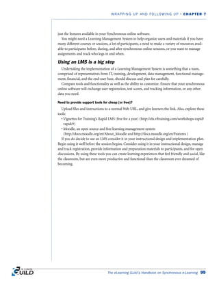 just the features available in your Synchronous online software.
You might need a Learning Management System to help organize users and materials if you have
many different courses or sessions, a lot of participants, a need to make a variety of resources avail-
able to participants before, during, and after synchronous online sessions, or you want to manage
assignments and track who logs in and when.
Using an LMS is a big step
Undertaking the implementation of a Learning Management System is something that a team,
comprised of representatives from IT, training, development, data management, functional manage-
ment, financial, and the end-user base, should discuss and plan for carefully.
Compare tools and functionality as well as the ability to customize. Ensure that your synchronous
online software will exchange user registration, test scores, and tracking information, or any other
data you need.
Need to provide support tools for cheap (or free)?
Upload files and instructions to a normal Web URL, and give learners the link. Also, explore these
tools:
• Vignettes for Training’s Rapid LMS (free for a year) (http://ela.vftraining.com/workshops-rapid/
rapid/#)
• Moodle, an open source and free learning management system
(http://docs.moodle.org/en/About_Moodle and http://docs.moodle.org/en/Features )
If you do decide to use an LMS consider it in your instructional design and implementation plan.
Begin using it well before the session begins. Consider using it in your instructional design, manage
and track registration, provide information and preparation materials to participants, and for open
discussions. By using these tools you can create learning experiences that feel friendly and social, like
the classroom, but are even more productive and functional than the classroom ever dreamed of
becoming.
The eLearning Guild’s Handbook on Synchronous e-Learning 99
WRAPPING UP AND FOLLOWING UP | CHAPTER 7
 