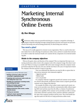 Synchronous online events are powerful tools that give a company a competitive advantage. A
company using this technology leverages existing business processes and invents new processes
aimed at decreasing costs and increasing productivity. It’s about doing more with less.
You need a plan!
This may not be readily apparent to everyone in your organization. There is a need to show deci-
sion-makers how to take advantage of synchronous online events, and how to market them internal-
ly in order to realize the maximum benefit. Let’s examine the key components of an internal market-
ing plan.
Relate to the company objectives
What are the goals, vision, and direction of the company? This is an important first step in con-
necting synchronous online events to the company. Look at the company’s image. How does it want
to be seen? What is it trying to accomplish? Talk to the senior managers about the company’s strate-
gic business objectives for this year, next year, and the next three to five years. It’s important to know
the company’s direction and how it expects to get there.
Once you understand the objectives you must be able to express them in
clear, precise statements. Such statements might be:
• Aggressive growth
• Market leader
• Low cost provider
If a company’s objective is aggressive growth and customer service targets
are critical to that growth, synchronous online events to improve growth and
customer service support that objective.
For example, the ability to have subject matter experts teach remote cus-
tomer service providers more effective communication skills, without requir-
ing SME travel and time away from the office, is a feature of synchronous
online event capability. If the customer service providers are able to commu-
nicate better with their customers, those customers will better understand
the value of the company’s products and buy more. This is the benefit mes-
sage that needs to be the focus of using synchronous online events.
The eLearning Guild’s Handbook on Synchronous e-Learning 100
Marketing Internal
Synchronous
Online Events
By Ron Miazga
C H A P T E R 8
In Chapter 8 you will find information about:
• Relating synchronous online events and
e-Learning to organizational goals
• Explaining what synchronous online events are,
and making them easy to use
• Branding your synchronous e-Learning events,
and promoting the brand
• Getting and keeping support for your
synchronous e-Learning events
• Making synchronous online events a routine
business process
• Sharing your successes
• Looking for impact opportunities for synchronous
online events and e-Learning
Contents
 