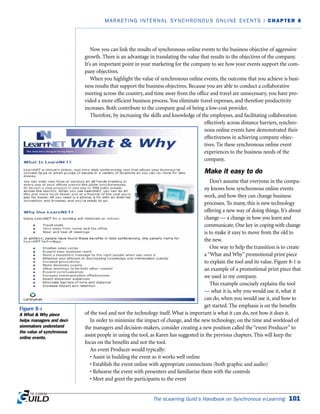 The eLearning Guild’s Handbook on Synchronous e-Learning 101
MARKETING INTERNAL SYNCHRONOUS ONLINE EVENTS | CHAPTER 8
Now you can link the results of synchronous online events to the business objective of aggressive
growth. There is an advantage in translating the value that results to the objectives of the company.
It’s an important point in your marketing for the company to see how your events support the com-
pany objectives.
When you highlight the value of synchronous online events, the outcome that you achieve is busi-
ness results that support the business objectives. Because you are able to conduct a collaborative
meeting across the country, and time away from the office and travel are unnecessary, you have pro-
vided a more efficient business process. You eliminate travel expenses, and therefore productivity
increases. Both contribute to the company goal of being a low-cost provider.
Therefore, by increasing the skills and knowledge of the employees, and facilitating collaboration
effectively across distance barriers, synchro-
nous online events have demonstrated their
effectiveness in achieving company objec-
tives. Tie these synchronous online event
experiences to the business needs of the
company.
Make it easy to do
Don’t assume that everyone in the compa-
ny knows how synchronous online events
work, and how they can change business
processes. To many, this is new technology
offering a new way of doing things. It’s about
change — a change in how you learn and
communicate. One key in coping with change
is to make it easy to move from the old to
the new.
One way to help the transition is to create
a “What and Why” promotional print piece
to explain the tool and its value. Figure 8-1 is
an example of a promotional print piece that
we used in my company.
This example concisely explains the tool
— what it is, why you would use it, what it
can do, when you would use it, and how to
get started. The emphasis is on the benefits
of the tool and not the technology itself. What is important is what it can do, not how it does it.
In order to minimize the impact of change, and the new technology, on the time and workload of
the managers and decision-makers, consider creating a new position called the “event Producer” to
assist people in using the tool, as Karen has suggested in the previous chapters. This will keep the
focus on the benefits and not the tool.
An event Producer would typically:
• Assist in building the event so it works well online
• Establish the event online with appropriate connections (both graphic and audio)
• Rehearse the event with presenters and familiarize them with the controls
• Meet and greet the participants to the event
Figure 8-1
A What  Why piece
helps managers and deci-
sionmakers understand
the value of synchronous
online events.
 