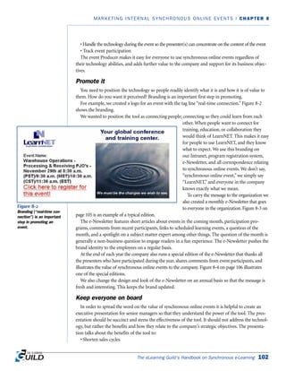 The eLearning Guild’s Handbook on Synchronous e-Learning 102
MARKETING INTERNAL SYNCHRONOUS ONLINE EVENTS | CHAPTER 8
• Handle the technology during the event so the presenter(s) can concentrate on the content of the event
• Track event participation
The event Producer makes it easy for everyone to use synchronous online events regardless of
their technology abilities, and adds further value to the company and support for its business objec-
tives.
Promote it
You need to position the technology so people readily identify what it is and how it is of value to
them. How do you want it perceived? Branding is an important first step in promoting.
For example, we created a logo for an event with the tag line “real-time connection.” Figure 8-2
shows the branding.
We wanted to position the tool as connecting people; connecting so they could learn from each
other. When people want to connect for
training, education, or collaboration they
would think of LearnNET. This makes it easy
for people to use LearnNET, and they know
what to expect. We use this branding on
our Intranet, program registration system,
e-Newsletter, and all correspondence relating
to synchronous online events. We don’t say,
“synchronous online event,” we simply say
“LearnNET,” and everyone in the company
knows exactly what we mean.
To carry the message to the organization we
also created a monthly e-Newsletter that goes
to everyone in the organization. Figure 8-3 on
page 105 is an example of a typical edition.
The e-Newsletter features short articles about events in the coming month, participation pro-
grams, comments from recent participants, links to scheduled learning events, a question of the
month, and a spotlight on a subject matter expert among other things. The question of the month is
generally a non-business question to engage readers in a fun experience. The e-Newsletter pushes the
brand identity to the employees on a regular basis.
At the end of each year the company also runs a special edition of the e-Newsletter that thanks all
the presenters who have participated during the year, shares comments from event participants, and
illustrates the value of synchronous online events to the company. Figure 8-4 on page 106 illustrates
one of the special editions.
We also change the design and look of the e-Newsletter on an annual basis so that the message is
fresh and interesting. This keeps the brand updated.
Keep everyone on board
In order to spread the word on the value of synchronous online events it is helpful to create an
executive presentation for senior managers so that they understand the power of the tool. The pres-
entation should be succinct and stress the effectiveness of the tool. It should not address the technol-
ogy, but rather the benefits and how they relate to the company’s strategic objectives. The presenta-
tion talks about the benefits of the tool to:
• Shorten sales cycles
Figure 8-2
Branding (“real-time con-
nection”) is an important
step in promoting an
event.
 