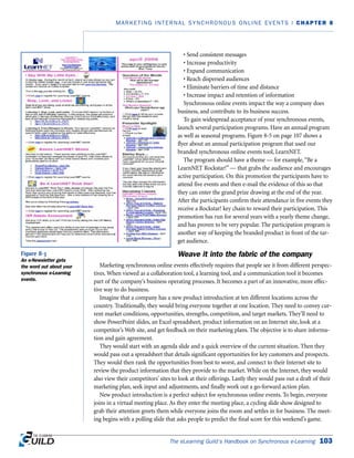 The eLearning Guild’s Handbook on Synchronous e-Learning 103
MARKETING INTERNAL SYNCHRONOUS ONLINE EVENTS | CHAPTER 8
• Send consistent messages
• Increase productivity
• Expand communication
• Reach dispersed audiences
• Eliminate barriers of time and distance
• Increase impact and retention of information
Synchronous online events impact the way a company does
business, and contribute to its business success.
To gain widespread acceptance of your synchronous events,
launch several participation programs. Have an annual program
as well as seasonal programs. Figure 8-5 on page 107 shows a
flyer about an annual participation program that used our
branded synchronous online events tool, LearnNET.
The program should have a theme — for example,“Be a
LearnNET Rockstar!” — that grabs the audience and encourages
active participation. On this promotion the participants have to
attend five events and then e-mail the evidence of this so that
they can enter the grand prize drawing at the end of the year.
After the participants confirm their attendance in five events they
receive a Rockstar! key chain to reward their participation. This
promotion has run for several years with a yearly theme change,
and has proven to be very popular. The participation program is
another way of keeping the branded product in front of the tar-
get audience.
Weave it into the fabric of the company
Marketing synchronous online events effectively requires that people see it from different perspec-
tives. When viewed as a collaboration tool, a learning tool, and a communication tool it becomes
part of the company’s business operating processes. It becomes a part of an innovative, more effec-
tive way to do business.
Imagine that a company has a new product introduction at ten different locations across the
country. Traditionally, they would bring everyone together at one location. They need to convey cur-
rent market conditions, opportunities, strengths, competition, and target markets. They’ll need to
show PowerPoint slides, an Excel spreadsheet, product information on an Internet site, look at a
competitor’s Web site, and get feedback on their marketing plans. The objective is to share informa-
tion and gain agreement.
They would start with an agenda slide and a quick overview of the current situation. Then they
would pass out a spreadsheet that details significant opportunities for key customers and prospects.
They would then rank the opportunities from best to worst, and connect to their Internet site to
review the product information that they provide to the market. While on the Internet, they would
also view their competitors’ sites to look at their offerings. Lastly they would pass out a draft of their
marketing plan, seek input and adjustments, and finally work out a go-forward action plan.
New product introduction is a perfect subject for synchronous online events. To begin, everyone
joins in a virtual meeting place. As they enter the meeting place, a cycling slide show designed to
grab their attention greets them while everyone joins the room and settles in for business. The meet-
ing begins with a polling slide that asks people to predict the final score for this weekend’s game.
Figure 8-3
An e-Newsletter gets
the word out about your
synchronous e-Learning
events.
 