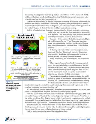 the country. The salespeople would split up and have to travel to one of the locations, with the VP
and the product team as well, attending each meeting. The traditional approach is expensive with
respect to travel and time away from customers.
How can the two companies get together to complete the training, do it quickly, and minimize the
expenses? Synchronous online events is the answer. The product team plans a three-hour presenta-
tion that includes a PowerPoint show on the product, and a discussion on the market applications of
the product. They use all the tools that they would use in a traditional meeting.
Both the VP’s sales team and the product team come together for their meeting in a synchronous
online event. It is a success. The three-hour meeting accomplish-
es its objectives. There is one meeting rather than three, no travel,
and with minimum time away from their customers.
Outcome — if they had used the traditional approach, 24 peo-
ple would have traveled (the VP and the product team three
times) with each spending $1,000 per trip ($32,000). The time
away from customers would have been about 32 man-days for
everyone.
By sharing such a story with the senior management team,
they would show how this approach supported the company
objectives. They would view synchronous online events as an
effective, efficient, cost-saving communication tool.
Here is another story that illustrates how it is a collaboration
tool.
“I have to go to Houston (from Seattle) to create a quarterly
report with my vendor business partner. Houston for one day?
There has to be a better way!” The product manager wants help.
This is another opportunity to show the power of the tool. In
order to maximize the benefit you need to understand their
objectives and determine the final work product.
They needed to create a PowerPoint presentation that would
be ready to present on next Monday (today was Wednesday). You
could say,“Let’s use a synchronous online event for the meeting.
Get the vendor on the phone at 7 a.m. tomorrow and I’ll show
you how to leverage the power of this tool, how to change the way you work together, and, by the
way, how to save time and money. Cancel the trip.”
At 7 a.m. Thursday morning, they connect through a synchronous online event, each in their own
offices — no travel, no time away from the office, no hassles of getting together.
First, they understand the options that are available in this collaborative meeting space. They catch
on quickly. They use a “share tool” that enables the product manager to show a draft PowerPoint to
the vendor in real-time. Then she gives control to him. He works on the presentation on the product
manager’s PC. They use a whiteboard tool, which allows them to write together on a blank screen to
brainstorm ideas. They connect in a collaborative meeting, thus changing the way they do business.
Three hours later, they both say “Wow! That was easy. We didn’t have to travel, ($1,000 for air,
hotel expenses), take time away from the office (two days), and eliminated the hassles of getting there
(airport time). We were more productive than in an in-person meeting.”
Look for stories that show the value of the tool and share them.
The eLearning Guild’s Handbook on Synchronous e-Learning 105
MARKETING INTERNAL SYNCHRONOUS ONLINE EVENTS | CHAPTER 8
Figure 8-5
Participation programs
help achieve wide accept-
ance of synchronous
e-Learning among em-
ployees.
 