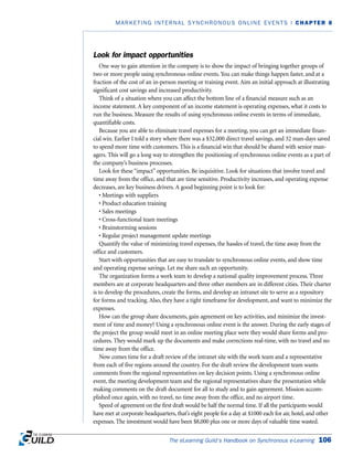 Look for impact opportunities
One way to gain attention in the company is to show the impact of bringing together groups of
two or more people using synchronous online events. You can make things happen faster, and at a
fraction of the cost of an in-person meeting or training event. Aim an initial approach at illustrating
significant cost savings and increased productivity.
Think of a situation where you can affect the bottom line of a financial measure such as an
income statement. A key component of an income statement is operating expenses, what it costs to
run the business. Measure the results of using synchronous online events in terms of immediate,
quantifiable costs.
Because you are able to eliminate travel expenses for a meeting, you can get an immediate finan-
cial win. Earlier I told a story where there was a $32,000 direct travel savings, and 32 man-days saved
to spend more time with customers. This is a financial win that should be shared with senior man-
agers. This will go a long way to strengthen the positioning of synchronous online events as a part of
the company’s business processes.
Look for these “impact” opportunities. Be inquisitive. Look for situations that involve travel and
time away from the office, and that are time sensitive. Productivity increases, and operating expense
decreases, are key business drivers. A good beginning point is to look for:
• Meetings with suppliers
• Product education training
• Sales meetings
• Cross-functional team meetings
• Brainstorming sessions
• Regular project management update meetings
Quantify the value of minimizing travel expenses, the hassles of travel, the time away from the
office and customers.
Start with opportunities that are easy to translate to synchronous online events, and show time
and operating expense savings. Let me share such an opportunity.
The organization forms a work team to develop a national quality improvement process. Three
members are at corporate headquarters and three other members are in different cities. Their charter
is to develop the procedures, create the forms, and develop an intranet site to serve as a repository
for forms and tracking. Also, they have a tight timeframe for development, and want to minimize the
expenses.
How can the group share documents, gain agreement on key activities, and minimize the invest-
ment of time and money? Using a synchronous online event is the answer. During the early stages of
the project the group would meet in an online meeting place were they would share forms and pro-
cedures. They would mark up the documents and make corrections real-time, with no travel and no
time away from the office.
Now comes time for a draft review of the intranet site with the work team and a representative
from each of five regions around the country. For the draft review the development team wants
comments from the regional representatives on key decision points. Using a synchronous online
event, the meeting development team and the regional representatives share the presentation while
making comments on the draft document for all to study and to gain agreement. Mission accom-
plished once again, with no travel, no time away from the office, and no airport time.
Speed of agreement on the first draft would be half the normal time. If all the participants would
have met at corporate headquarters, that’s eight people for a day at $1000 each for air, hotel, and other
expenses. The investment would have been $8,000 plus one or more days of valuable time wasted.
The eLearning Guild’s Handbook on Synchronous e-Learning 106
MARKETING INTERNAL SYNCHRONOUS ONLINE EVENTS | CHAPTER 8
 