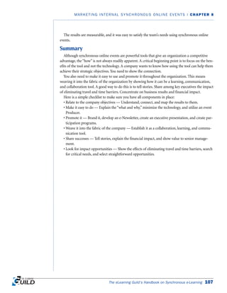The results are measurable, and it was easy to satisfy the team’s needs using synchronous online
events.
Summary
Although synchronous online events are powerful tools that give an organization a competitive
advantage, the “how” is not always readily apparent. A critical beginning point is to focus on the ben-
efits of the tool and not the technology. A company wants to know how using the tool can help them
achieve their strategic objectives. You need to show the connection.
You also need to make it easy to use and promote it throughout the organization. This means
weaving it into the fabric of the organization by showing how it can be a learning, communication,
and collaboration tool. A good way to do this is to tell stories. Share among key executives the impact
of eliminating travel and time barriers. Concentrate on business results and financial impact.
Here is a simple checklist to make sure you have all components in place:
• Relate to the company objectives — Understand, connect, and map the results to them.
• Make it easy to do — Explain the “what and why,” minimize the technology, and utilize an event
Producer.
• Promote it — Brand it, develop an e-Newsletter, create an executive presentation, and create par-
ticipation programs.
• Weave it into the fabric of the company — Establish it as a collaboration, learning, and commu-
nication tool.
• Share successes — Tell stories, explain the financial impact, and show value to senior manage-
ment.
• Look for impact opportunities — Show the effects of eliminating travel and time barriers, search
for critical needs, and select straightforward opportunities.
The eLearning Guild’s Handbook on Synchronous e-Learning 107
MARKETING INTERNAL SYNCHRONOUS ONLINE EVENTS | CHAPTER 8
 