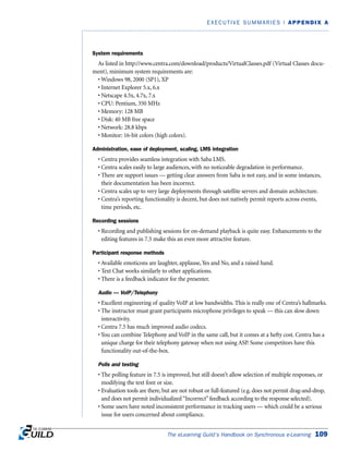 The eLearning Guild’s Handbook on Synchronous e-Learning 109
EXECUTIVE SUMMARIES | APPENDIX A
System requirements
As listed in http://www.centra.com/download/products/VirtualClasses.pdf (Virtual Classes docu-
ment), minimum system requirements are:
• Windows 98, 2000 (SP1), XP
• Internet Explorer 5.x, 6.x
• Netscape 4.5x, 4.7x, 7.x
• CPU: Pentium, 350 MHz
• Memory: 128 MB
• Disk: 40 MB free space
• Network: 28.8 kbps
• Monitor: 16-bit colors (high colors).
Administration, ease of deployment, scaling, LMS integration
• Centra provides seamless integration with Saba LMS.
• Centra scales easily to large audiences, with no noticeable degradation in performance.
• There are support issues — getting clear answers from Saba is not easy, and in some instances,
their documentation has been incorrect.
• Centra scales up to very large deployments through satellite servers and domain architecture.
• Centra’s reporting functionality is decent, but does not natively permit reports across events,
time periods, etc.
Recording sessions
• Recording and publishing sessions for on-demand playback is quite easy. Enhancements to the
editing features in 7.5 make this an even more attractive feature.
Participant response methods
• Available emoticons are laughter, applause, Yes and No, and a raised hand.
• Text Chat works similarly to other applications.
• There is a feedback indicator for the presenter.
Audio — VoIP/Telephony
• Excellent engineering of quality VoIP at low bandwidths. This is really one of Centra’s hallmarks.
• The instructor must grant participants microphone privileges to speak — this can slow down
interactivity.
• Centra 7.5 has much improved audio codecs.
• You can combine Telephony and VoIP in the same call, but it comes at a hefty cost. Centra has a
unique charge for their telephony gateway when not using ASP. Some competitors have this
functionality out-of-the-box.
Polls and testing
• The polling feature in 7.5 is improved, but still doesn’t allow selection of multiple responses, or
modifying the text font or size.
• Evaluation tools are there, but are not robust or full-featured (e.g. does not permit drag-and-drop,
and does not permit individualized“Incorrect”feedback according to the response selected).
• Some users have noted inconsistent performance in tracking users — which could be a serious
issue for users concerned about compliance.
 