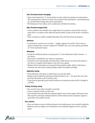The eLearning Guild’s Handbook on Synchronous e-Learning 110
EXECUTIVE SUMMARIES | APPENDIX A
Chat (Text-based instant messaging)
• Again, much improved in 7.5. Session leaders now have options for graying out read questions,
time stamping, direct response to sender, and an option to alert participants (automatically pops
up a presenter/host message when sent to participants).
• The floating text Chat window can be cumbersome and blocks the interface.
QA (Presenter-managed Chat)
• Centra combines Chat and QA into a single feature. If a question is sent privately to the pre-
senter, there is no option to then make that question public or push out the answer to all partici-
pants.
• There are options to enable or disable both public Chat and Chat between participants.
Emoticons
• As noted above, emoticons are very basic — laughter, applause, Yes and No. There is also an
option to indicate that a user has “stepped out.”Would be nice to see more options, particularly
an “I don’t understand” option.
Whiteboard
• Overall, the whiteboard options are quite good. In 7.5, the whiteboard is object-oriented — a
nice feature.
• Some tools are identified by user, others are anonymous.
• Annotations aren’t automatically saved from slide to slide; however, you do have the option to
save them as a snapshot which appears at the end of your agenda.
• Markup tools for participants are associated with microphone rights, which is unfortunate —
sometimes you want to give markup privileges without microphone privileges.
Application sharing
• Works effectively, with options to adjust frame rate and color depth.
• Markup tools for application sharing are limited and hard to use — but, given that some tools
don’t have this feature at all, I’d rate this a plus.
• Centra does not generally preserve slide transitions and animations unless the file is brought in
as HTML.
Hosting, licensing, pricing
• You can host Centra either internally or externally.
• Centra is expensive relative to other tools.
• Users hosting Centra internally have reported support issues. Centra support staff seem to have
little experience with large multinational firms and the related network complexity. Support is
much better with smaller networks.
Nice surprises
• There are breakout rooms to divide participants into smaller groups (not recorded for playback).
• Breakout rooms are simple to use. Participants can be randomly assigned or sent to a specific
group.
 