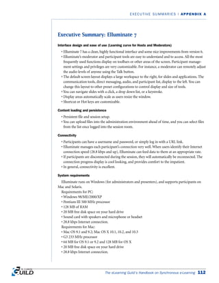 Executive Summary: Elluminate 7
Interface design and ease of use (Learning curve for Hosts and Moderators)
• Elluminate 7 has a clean, highly functional interface and some nice improvements from version 6.
• Elluminate’s moderator and participant tools are easy to understand and to access. All the most
frequently used functions display on toolbars or other areas of the screen. Participant manage-
ment settings and privileges are very customizable. For instance, a moderator can remotely adjust
the audio levels of anyone using the Talk button.
• The default screen layout displays a large workspace to the right, for slides and applications. The
communication tools, direct messaging, audio, and participant list, display to the left. You can
change this layout to other preset configurations to control display and size of tools.
• You can navigate slides with a click, a drop down list, or a keystroke.
• Display areas automatically scale as users resize the window.
• Shortcut or Hot keys are customizable.
Content loading and persistence
• Persistent file and session setup.
• You can upload files into the administration environment ahead of time, and you can select files
from the list once logged into the session room.
Connectivity
• Participants can have a username and password, or simply log in with a URL link.
• Elluminate manages each participant’s connection very well. When users identify their Internet
connection speed (28.8 kbps and up), Elluminate can feed data to them at an appropriate rate.
• If participants are disconnected during the session, they will automatically be reconnected. The
connection progress display is cool looking, and provides comfort to the impatient.
• In general, connectivity is excellent.
System requirements
Elluminate runs on Windows (for administrators and presenters), and supports participants on
Mac and Solaris.
Requirements for PC:
• Windows 98/ME/2000/XP
• Pentium III 500 MHz processor
• 128 MB of RAM
• 20 MB free disk space on your hard drive
• Sound card with speakers and microphone or headset
• 28.8 kbps Internet connection.
Requirements for Mac:
• Mac OS 9.1 and 9.2; Mac OS X 10.1, 10.2, and 10.3
• G3 233 MHz processor
• 64 MB for OS 9.1 or 9.2 and 128 MB for OS X
• 20 MB free disk space on your hard drive
• 28.8 kbps Internet connection.
The eLearning Guild’s Handbook on Synchronous e-Learning 112
EXECUTIVE SUMMARIES | APPENDIX A
 