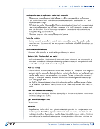 Administration, ease of deployment, scaling, LMS integration
• All users need to download and install a Java applet. The process can take several minutes.
• Users behind firewalls must have additional network ports opened. Be sure to talk to IT staff
early to make the change.
• ASP clients can use the Elluminate Live! Session Administration System (SAS) to create sessions,
create or upload participant log in IDs and passwords, invite participants, and generate reports.
They can also control access to recordings. Server-based administrators use Elluminate Live
Manager to set up sessions and users.
• Elluminate integrates with Learning Management Systems.
Recording sessions
• Sessions can easily be recorded by controls at the bottom of the screen. The recorder can be
paused anytime. When restarted, new action gets appended to the original file. Recordings can-
not be edited.
Participant response methods
Elluminate offers a number of ways in which participants can respond.
Audio — VoIP/ Telephony Polls and testing
• VoIP audio is excellent. Even when participants experience a momentary loss of connection, it
records the audio which is then speeded up and played when they rejoin. The presenter’s voice
sounds a little funny, but the feature works very well.
Polls and testing
• Polls are unusual because question and answer text is displayed on a PowerPoint slide and partic-
ipants are asked to respond by clicking on buttons on the toolbar. Buttons can be changed to dis-
play the needed number of responses from two responses (Yes and No), up to five responses (A
through E). Participant responses are shown next to their names and presenters can display a
chart with aggregate data.
• Use the Quiz Manager to create test questions with multiple choice and short answers. Quizzes
can be presented to participants at any point during the session. All results are saved to an XML
format.
Chat (Text-based instant messaging)
• You can send direct messaging text to the whole group, or privately to individuals. Font size can
now be made larger and smaller.
QA (Presenter-managed Chat)
• Not available.
Emoticons
• To get low-level feedback from participants in response to questions like,“Are you able to hear
me,”“Do you see the slide?,”“Are you ready to move to break out rooms?,” presenters can ask
participants to click on the emoticons found in the participant information window. Emoticons
include Happy, Clap, Confused, or Disapprove. When a participant clicks on the emoticon but-
The eLearning Guild’s Handbook on Synchronous e-Learning 113
EXECUTIVE SUMMARIES | APPENDIX A
 