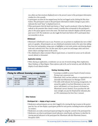 ton, others see that emoticon displayed next to the person’s name in the participant information
window for a few seconds.
• A participant can show he has stepped away, but has not logged out by clicking the blue door
button. The participant’s name in the participant information window changes to grey and is
italicized; the word “Away” is displayed next to it.
• When participants click the hand raise button, a “ding” sound is produced. A blue bar flashes to
indicate to the presenter that a hand is raised. A number that corresponds to the participant’s
place in the queue appears next to the name. The hand raise indicator displays until the partici-
pant turns it off. The moderator can also toggle the hand raise button off if a participant does
not remember to do so.
Whiteboard
• Elluminate’s whiteboard is easy to use. Presenters can use pointers to emphasize key text or label
parts of a graphic. All participants can use whiteboard annotation tools at the same time adding
free-form text and graphics using a pen or highlighter or text tools, pointer, and drawing shapes
tools and a selection tool. They can also open clip art, paste text and images, select and move
drawn objects and align items on the screen.
• The whiteboard is object oriented. Objects typed, drawn, or inserted on screen can be selected,
moved, deleted, or formatted.
Application sharing
• When sharing an application, a moderator can use one of several settings, Share Application,
Share Desktop, or Share Region. These options scale to fit, can be turned on, and will affect the
display of each shared window.
Hosting, licensing, pricing
• Licensing is available as server-based or hosted versions.
Pricing is per concurrent user.
• Elluminate (SAS) can host software, or organizations can
internally host Elluminate Live Manager (ELM)
• The table at left indicates the licensing arrangements. An
annual fee applies if you host Elluminate on your own
server (self-hosted), or if you choose to be hosted on
Elluminate’s servers (hosted). If you purchase the soft-
ware outright, you pay the Perpetual fee indicated, plus
an 18% maintenance fee from Year 2 onward.
Other features
Participant list — display of log in names
• Moderators and participants can see who’s logged in by viewing the log in names in the partici-
pant list. You can also display a participant profile for each person, including location and photo
(or avatars).
• Moderators can easily control participant privileges by using the controls in the participant list.
• Moderators can observe participant mood indicators, raised hands, and latency in data flow by
viewing special indicators in the participant list. Elluminate calls this Elluminate Sensory
Perception (ESP).
The eLearning Guild’s Handbook on Synchronous e-Learning 114
EXECUTIVE SUMMARIES | APPENDIX A
Pricing for different licensing arrangements
# seats Server (self-hosted) ASP (hosted) Server
$16,500
$27,700
$37,850
25
50
75
$18,600
$31,480
$43,153
$37,800
$67,200
$93,660
Annual Perpetual
Elluminate
 