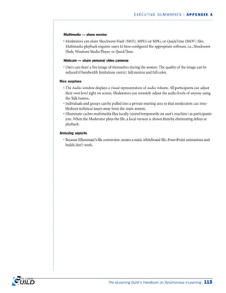 Multimedia — share movies
• Moderators can share Shockwave Flash (SWF), MPEG or MPG, or QuickTime (MOV) files.
Multimedia playback requires users to have configured the appropriate software, i.e., Shockwave
Flash, Windows Media Player, or QuickTime.
Webcam — share personal video cameras
• Users can share a live image of themselves during the session. The quality of the image can be
reduced if bandwidth limitations restrict full motion and full color.
Nice surprises
• The Audio window displays a visual representation of audio volume. All participants can adjust
their own level right on screen. Moderators can remotely adjust the audio levels of anyone using
the Talk button.
• Individuals and groups can be pulled into a private meeting area so that moderators can trou-
bleshoot technical issues away from the main session.
• Elluminate caches multimedia files locally (stored temporarily on user’s machine) as participants
join. When the Moderator plays the file, a local version is shown thereby eliminating delays in
playback.
Annoying aspects
• Because Elluminate’s file conversion creates a static whiteboard file, PowerPoint animations and
builds don’t work.
The eLearning Guild’s Handbook on Synchronous e-Learning 115
EXECUTIVE SUMMARIES | APPENDIX A
 