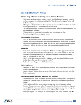 Executive Summary: WebEx
Interface design and ease of use (Learning curve for Hosts and Moderators)
• Webex’s interface design and ease of use is relatively good. Toolbars give easy access to sharing
and annotating, and Power Panels containing Chat, Video, Polls, and participants’ names and
feedback indicators.
• Meeting and participant options in the setup screens require research. You must turn the annota-
tion and print options on if you want participants to use them.
• The environment is clean and you can collapse Panels. Alerts pop up so important messages and
questions don’t go unnoticed.
• When in Full Screen mode, Panel buttons allow users to reopen and use Chat.
• You can control participant privileges all at once.
Content loading and persistence
• Load any PowerPoint file directly into the session room. It will be converted to UCF format.
• Files and polls that are loading into a session room persist until they, or the session, are deleted.
• Content can be loaded onto separate tabs so presenters can easily change from showing one file
to showing a different file. When the session ends, content is automatically removed.
Connectivity
• Connections to WebEx sessions are pretty solid. Mind your pace when application sharing be-
cause not all participants are likely to receive the image at once. Their “last mile” or their local
connection to the Internet will affect the speed. Participants also notice latency if everyone is
using the whiteboard at the same time.
• WebEx recovers lost connections quickly. Participants should be reminded to leave open the
Bridge window that states “Do not close this window.”
• VoIP audio can be choppy on bandwidth-intensive actions.
System requirements
• Please visit the WebEx site for specific system requirements (http://support.webex.com/support/
system-requirements.html).
• Recent versions of Training Center can support Mac, Solaris, and Linux users, with somewhat
limited functionality.
Administration, ease of deployment, scaling, and LMS integration
• Internal registration system can generate invitations, require or not require that participants reg-
ister and use a password to join the session. There is good functionality for managing sessions
built in.
• WebEx performs well when supporting large groups (up to 500) and integrates well with
Learning Management systems such as Plateau and Sum Total if users have other learning mate-
rials in addition to live sessions. Presenters can create and organize sessions, track participants,
set completion standards. Users can access lessons and materials as needed.
• Learning Manager by GeoLearning, an on-demand integrated LMS, will be available in early 2007.
The eLearning Guild’s Handbook on Synchronous e-Learning 116
EXECUTIVE SUMMARIES | APPENDIX A
 