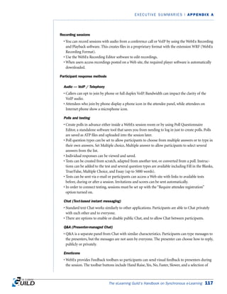 Recording sessions
• You can record sessions with audio from a conference call or VoIP by using the WebEx Recording
and Playback software. This creates files in a proprietary format with the extension WRF (WebEx
Recording Format).
• Use the WebEx Recording Editor software to edit recordings.
• When users access recordings posted on a Web site, the required player software is automatically
downloaded.
Participant response methods
Audio — VoIP / Telephony
• Callers can opt to join by phone or full duplex VoIP. Bandwidth can impact the clarity of the
VoIP audio.
• Attendees who join by phone display a phone icon in the attendee panel, while attendees on
Internet phone show a microphone icon.
Polls and testing
• Create polls in advance either inside a WebEx session room or by using Poll Questionnaire
Editor, a standalone software tool that saves you from needing to log in just to create polls. Polls
are saved as ATP files and uploaded into the session later.
• Poll question types can be set to allow participants to choose from multiple answers or to type in
their own answers. Set Multiple choice, Multiple answer to allow participants to select several
answers from the list.
• Individual responses can be viewed and saved.
• Tests can be created from scratch, adapted from another test, or converted from a poll. Instruc-
tions can be added to the test and several question types are available including Fill in the Blanks,
True/False, Multiple Choice, and Essay (up to 5000 words).
• Tests can be sent via e-mail or participants can access a Web site with links to available tests
before, during or after a session. Invitations and scores can be sent automatically.
• In order to connect testing, sessions must be set up with the “Require attendee registration”
option turned on.
Chat (Text-based instant messaging)
• Standard text Chat works similarly to other applications. Participants are able to Chat privately
with each other and to everyone.
• There are options to enable or disable public Chat, and to allow Chat between participants.
QA (Presenter-managed Chat)
• QA is a separate panel from Chat with similar characteristics. Participants can type messages to
the presenters, but the messages are not seen by everyone. The presenter can choose how to reply,
publicly or privately.
Emoticons
• WebEx provides Feedback toolbars so participants can send visual feedback to presenters during
the session. The toolbar buttons include Hand Raise, Yes, No, Faster, Slower, and a selection of
The eLearning Guild’s Handbook on Synchronous e-Learning 117
EXECUTIVE SUMMARIES | APPENDIX A
 