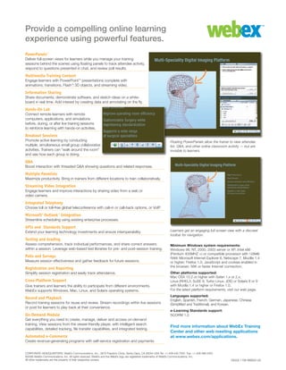 Minimum Windows system requirements:
Windows 98, NT, 2000, 2003 server or XP; Intel x86
(Pentium 400MHZ +) or compatible processor with 128MB
RAM; Microsoft Internet Explorer 6, Netscape 7, Mozilla 1.4
or higher; Firefox 1.0; JavaScript and cookies enabled in
the browser; 56K or faster Internet connection.
Other platforms supported:
Mac OSX 10.2 or higher with Safari 1.x or 2.x,
Linux (RHEL3, SuSE 9, Turbo Linux, JDE) or Solaris 8 or 9
with Mozilla 1.4 or higher or Firefox 1.0.
For the latest platform requirements, visit our web page.
Languages supported:
English, Spanish, French, German, Japanese, Chinese
(Simplified and Traditional), and Korean.
e-Learning Standards support:
SCORM 1.2
Find more information about WebEx Training
Center and other web meeting applications
at www.webex.com/applications.
Provide a compelling online learning
experience using powerful features.
PowerPanels™
Deliver full-screen views for learners while you manage your training
sessions behind the scenes using floating panels to track attendee activity,
respond to questions presented in chat, and review poll results.
Multimedia Training Content
Engage learners with PowerPoint™ presentations complete with
animations, transitions, Flash™, 3D objects, and streaming video.
Information Sharing
Share documents, demonstrate software, and sketch ideas on a white-
board in real time. Add interest by creating data and annotating on the fly.
Hands-On Lab
Connect remote learners with remote
computers, applications, and simulations
before, during, or after live training sessions
to reinforce learning with hands-on activities.
Breakout Sessions
Promote active learning by conducting
multiple, simultaneous small group collaborative
activities. Trainers can “walk around the room”
and see how each group is doing.
Q&A	
Boost interaction with threaded Q&A showing questions and related responses.
Multiple Panelists
Maximize productivity. Bring in trainers from different locations to train collaboratively.
Streaming Video Integration
Engage learners and improve interactions by sharing video from a web or
video camera.
Integrated Telephony
Choose toll or toll-free global teleconference with call-in or call-back options, or VoIP.
Microsoft® Outlook™ Integration	
Streamline scheduling using existing enterprise processes.
APIs and Standards Support	
Extend your learning technology investments and ensure interoperability.
Testing and Grading	
Assess comprehension, track individual performances, and share correct answers
within a session. Leverage web-based test libraries for pre- and post-session training.
Polls and Surveys
Measure session effectiveness and gather feedback for future sessions.
Registration and Reporting
Simplify session registration and easily track attendance.
Cross-Platform Support
Give trainers and learners the ability to participate from different environments.
WebEx supports Windows, Mac, Linux, and Solaris operating systems.
Record and Playback
Record training sessions for reuse and review. Stream recordings within live sessions
or post for learners to play back at their convenience.
On-Demand Module
Get everything you need to create, manage, deliver and access on-demand
training. View sessions from the viewer-friendly player, with intelligent search
capabilities, detailed tracking, file transfer capabilities, and integrated testing.
Automated e-Commerce
Create revenue-generating programs with self-service registration and payments.
DS332 1106 WBS25 US
CORPORATE HEADQUARTERS: WebEx Communications, Inc., 3979 Freedom Circle, Santa Clara, CA 95054 USA Tel: +1.408.435.7000 Fax: +1.408.496.4353
©2006 WebEx Communications, Inc. All rights reserved. WebEx and the WebEx logo are registered trademarks of WebEx Communications, Inc.
All other trademarks are the property of their respective owners.
Floating PowerPanels allow the trainer to view attendee
list, Q&A, and other online classroom activity — but are
invisible to learners.
Learners get an engaging full-screen view with a discreet
toolbar for navigation.
 