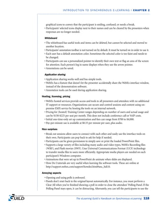 graphical icons to convey that the participant is smiling, confused, or needs a break.
• Participants’ selected icons display next to their names and can be cleared by the presenters when
responses are no longer needed.
Whiteboard
• The whiteboard has useful tools and items can be deleted, but cannot be selected and moved to
another location.
• Participants’ annotation toolbar is not turned on by default. It must be turned on in order to use it.
• Each user has a default annotation color. Sometimes the selected color is too faint and needs to
be changed.
• Participants can use a personalized pointer to identify their own text or flag an area of the screen
for attention. Each person’s log in name displays when they use the arrow pointer.
• Annotations can be saved.
Application sharing
• Application sharing works well and has simple tools.
• WebEx has a feature that doesn’t let the presenter accidentally share the WebEx interface window,
instead of the demonstration software.
• Annotation tools can be used during application sharing.
Hosting, licensing, pricing
• WebEx hosted services provide access and tools to all presenters and attendees with no additional
IT support or resources. Organizations can secure and control sessions and content using on-
premise EMX service by hosting the tools on an internal network.
• Pricing for (hosted) Training Center ranges depending on number of users and actual usage and
can be $150-$225 per seat per month. This does not include conference call or VoIP costs.
• Initial one-time-only set up customization and fees can range from $700 to $4,000.
• Pay-per-minute use is available at $0.33 per minute per user, plus audio.
Nice surprises
• Break out sessions allow users to connect with each other and easily use the interface tools on
their own. Participants can pop back to ask for help if needed.
• Participants can be given permission to simply save or print the loaded PowerPoint files.
• Supports a large variety of files including many audio and video types, WebEx Recording files
(WRF), and Flash movies (SWF). Uses Universal Communications Format (UCF) technology
to transfer media files to users more efficiently. Appropriate media players are needed on each
participant’s Windows computer.
• Animations that were set up in PowerPoint do animate when slides are displayed.
• How Do I tutorials are very useful when learning the software tools. These are online at
http://support.webex.com/support/howdoi.html#anc_hdi10.
Annoying aspects
• Opening and using polls is awkward.
• Panels don’t reset back to the original layout automatically. For instance, you must perform a
Clear All when you’ve finished showing a poll in order to close the attendees’ Polling Panel. If the
Polling Panel stays open, it can be distracting. Alternately, you can tell the participants to use the
The eLearning Guild’s Handbook on Synchronous e-Learning 118
INTRODUCTION TO SYNCHRONOUS E-LEARNING | CHAPTER 2
 