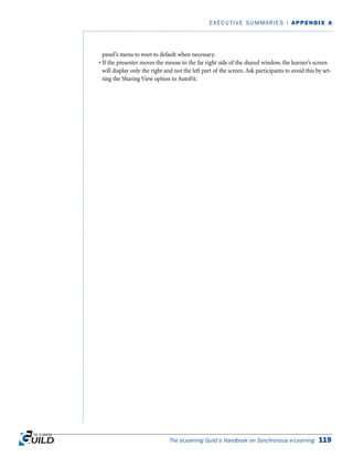 panel’s menu to reset to default when necessary.
• If the presenter moves the mouse to the far right side of the shared window, the learner’s screen
will display only the right and not the left part of the screen. Ask participants to avoid this by set-
ting the Sharing View option to AutoFit.
The eLearning Guild’s Handbook on Synchronous e-Learning 119
EXECUTIVE SUMMARIES | APPENDIX A
 