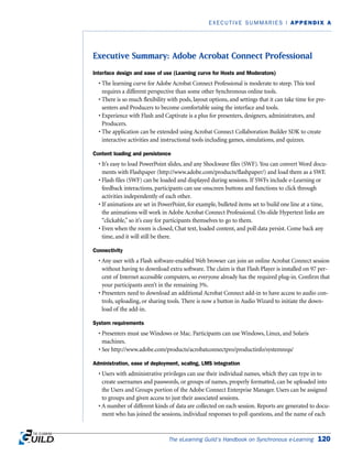 Executive Summary: Adobe Acrobat Connect Professional
Interface design and ease of use (Learning curve for Hosts and Moderators)
• The learning curve for Adobe Acrobat Connect Professional is moderate to steep. This tool
requires a different perspective than some other Synchronous online tools.
• There is so much flexibility with pods, layout options, and settings that it can take time for pre-
senters and Producers to become comfortable using the interface and tools.
• Experience with Flash and Captivate is a plus for presenters, designers, administrators, and
Producers.
• The application can be extended using Acrobat Connect Collaboration Builder SDK to create
interactive activities and instructional tools including games, simulations, and quizzes.
Content loading and persistence
• It’s easy to load PowerPoint slides, and any Shockwave files (SWF). You can convert Word docu-
ments with Flashpaper (http://www.adobe.com/products/flashpaper/) and load them as a SWF.
• Flash files (SWF) can be loaded and displayed during sessions. If SWFs include e-Learning or
feedback interactions, participants can use onscreen buttons and functions to click through
activities independently of each other.
• If animations are set in PowerPoint, for example, bulleted items set to build one line at a time,
the animations will work in Adobe Acrobat Connect Professional. On-slide Hypertext links are
“clickable,” so it’s easy for participants themselves to go to them.
• Even when the room is closed, Chat text, loaded content, and poll data persist. Come back any
time, and it will still be there.
Connectivity
• Any user with a Flash software-enabled Web browser can join an online Acrobat Connect session
without having to download extra software. The claim is that Flash Player is installed on 97 per-
cent of Internet accessible computers, so everyone already has the required plug-in. Confirm that
your participants aren’t in the remaining 3%.
• Presenters need to download an additional Acrobat Connect add-in to have access to audio con-
trols, uploading, or sharing tools. There is now a button in Audio Wizard to initiate the down-
load of the add-in.
System requirements
• Presenters must use Windows or Mac. Participants can use Windows, Linux, and Solaris
machines.
• See http://www.adobe.com/products/acrobatconnectpro/productinfo/systemreqs/
Administration, ease of deployment, scaling, LMS integration
• Users with administrative privileges can use their individual names, which they can type in to
create usernames and passwords, or groups of names, properly formatted, can be uploaded into
the Users and Groups portion of the Adobe Connect Enterprise Manager. Users can be assigned
to groups and given access to just their associated sessions.
• A number of different kinds of data are collected on each session. Reports are generated to docu-
ment who has joined the sessions, individual responses to poll questions, and the name of each
The eLearning Guild’s Handbook on Synchronous e-Learning 120
EXECUTIVE SUMMARIES | APPENDIX A
 