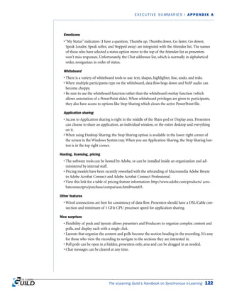 Emoticons
• “My Status” indicators (I have a question, Thumbs up, Thumbs down, Go faster, Go slower,
Speak Louder, Speak softer, and Stepped away) are integrated with the Attendee list. The names
of those who have selected a status option move to the top of the Attendee list so presenters
won’t miss responses. Unfortunately, the Chat addressee list, which is normally in alphabetical
order, reorganizes in order of status.
Whiteboard
• There is a variety of whiteboard tools to use: text, shapes, highlighter, line, undo, and redo.
• When multiple participants type on the whiteboard, data flow bogs down and VoIP audio can
become choppy.
• Be sure to use the whiteboard function rather than the whiteboard overlay function (which
allows annotation of a PowerPoint slide). When whiteboard privileges are given to participants,
they also have access to options like Stop Sharing which closes the active PowerPoint file.
Application sharing
• Access to Application sharing is right in the middle of the Share pod or Display area. Presenters
can choose to share an application, an individual window, or the entire desktop and everything
on it.
• When using Desktop Sharing; the Stop Sharing option is available in the lower right corner of
the screen in the Windows System tray. When you are Application Sharing, the Stop Sharing but-
ton is in the top right corner.
Hosting, licensing, pricing
• The software tools can be hosted by Adobe, or can be installed inside an organization and ad-
ministered by internal staff.
• Pricing models have been recently reworked with the rebranding of Macromedia Adobe Breeze
to Adobe Acrobat Connect and Adobe Acrobat Connect Professional.
• View this link for a table of pricing feature information: http://www.adobe.com/products/ acro-
batconnectpro/purchase/comparison.html#note03.
Other features
• Wired connections are best for consistency of data flow. Presenters should have a DSL/Cable con-
nection and minimum of 1 GHz CPU processor speed for application sharing.
Nice surprises
• Flexibility of pods and layouts allows presenters and Producers to organize complex content and
polls, and display each with a single click.
• Layouts that organize the content and polls become the section heading in the recording. It’s easy
for those who view the recording to navigate to the sections they are interested in.
• Poll pods can be open in a hidden, presenters only, area and can be dragged in as needed.
• Chat messages can be cleared at any time.
The eLearning Guild’s Handbook on Synchronous e-Learning 122
EXECUTIVE SUMMARIES | APPENDIX A
 