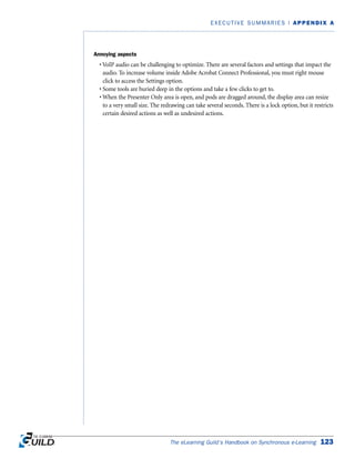 Annoying aspects
• VoIP audio can be challenging to optimize. There are several factors and settings that impact the
audio. To increase volume inside Adobe Acrobat Connect Professional, you must right mouse
click to access the Settings option.
• Some tools are buried deep in the options and take a few clicks to get to.
• When the Presenter Only area is open, and pods are dragged around, the display area can resize
to a very small size. The redrawing can take several seconds. There is a lock option, but it restricts
certain desired actions as well as undesired actions.
The eLearning Guild’s Handbook on Synchronous e-Learning 123
EXECUTIVE SUMMARIES | APPENDIX A
 