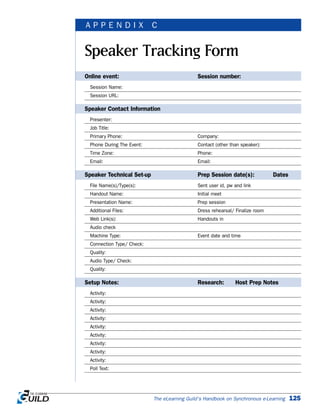 EXECUTIVE SUMMARIES | APPENDIX A
The eLearning Guild’s Handbook on Synchronous e-Learning 125
Speaker Tracking Form
A P P E N D I X C
Online event: Session number:
Session Name:
Session URL:
Speaker Contact Information
Presenter:
Job Title:
Primary Phone: Company:
Phone During The Event: Contact (other than speaker):
Time Zone: Phone:
Email: Email:
Speaker Technical Set-up Prep Session date(s): Dates
File Name(s)/Type(s): Sent user id, pw and link
Handout Name: Initial meet
Presentation Name: Prep session
Additional Files: Dress rehearsal/ Finalize room
Web Link(s): Handouts in
Audio check
Machine Type: Event date and time
Connection Type/ Check:
Quality:
Audio Type/ Check:
Quality:
Setup Notes: Research: Host Prep Notes
Activity:
Activity:
Activity:
Activity:
Activity:
Activity:
Activity:
Activity:
Activity:
Poll Text:
 