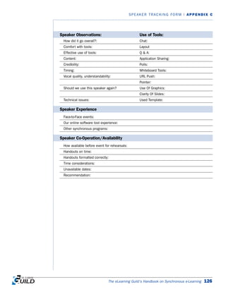 The eLearning Guild’s Handbook on Synchronous e-Learning 126
SPEAKER TRACKING FORM | APPENDIX C
Speaker Observations: Use of Tools:
How did it go overall?: Chat:
Comfort with tools: Layout
Effective use of tools: Q  A:
Content: Application Sharing:
Credibility: Polls:
Timing: Whiteboard Tools:
Vocal quality, understandability: URL Push:
Pointer:
Should we use this speaker again? Use Of Graphics:
Clarity Of Slides:
Technical issues: Used Template:
Speaker Experience
Face-to-Face events:
Our online software tool experience:
Other synchronous programs:
Speaker Co-Operation/Availability
How available before event for rehearsals:
Handouts on time:
Handouts formatted correctly:
Time considerations:
Unavailable dates:
Recommendation:
 