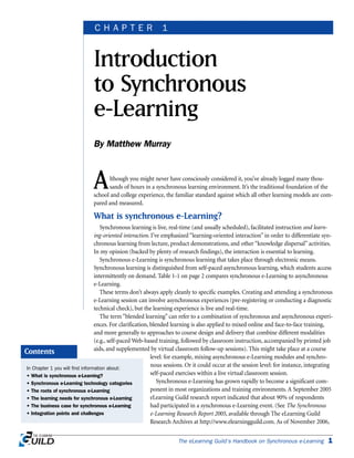 INTRODUCTION TO SYNCHRONOUS E-LEARNING | CHAPTER 1
Although you might never have consciously considered it, you’ve already logged many thou-
sands of hours in a synchronous learning environment. It’s the traditional foundation of the
school and college experience, the familiar standard against which all other learning models are com-
pared and measured.
What is synchronous e-Learning?
Synchronous learning is live, real-time (and usually scheduled), facilitated instruction and learn-
ing-oriented interaction. I’ve emphasized “learning-oriented interaction” in order to differentiate syn-
chronous learning from lecture, product demonstrations, and other “knowledge dispersal” activities.
In my opinion (backed by plenty of research findings), the interaction is essential to learning.
Synchronous e-Learning is synchronous learning that takes place through electronic means.
Synchronous learning is distinguished from self-paced asynchronous learning, which students access
intermittently on demand. Table 1-1 on page 2 compares synchronous e-Learning to asynchronous
e-Learning.
These terms don’t always apply cleanly to specific examples. Creating and attending a synchronous
e-Learning session can involve asynchronous experiences (pre-registering or conducting a diagnostic
technical check), but the learning experience is live and real-time.
The term “blended learning” can refer to a combination of synchronous and asynchronous experi-
ences. For clarification, blended learning is also applied to mixed online and face-to-face training,
and more generally to approaches to course design and delivery that combine different modalities
(e.g., self-paced Web-based training, followed by classroom instruction, accompanied by printed job
aids, and supplemented by virtual classroom follow-up sessions). This might take place at a course
level: for example, mixing asynchronous e-Learning modules and synchro-
nous sessions. Or it could occur at the session level: for instance, integrating
self-paced exercises within a live virtual classroom session.
Synchronous e-Learning has grown rapidly to become a significant com-
ponent in most organizations and training environments. A September 2005
eLearning Guild research report indicated that about 90% of respondents
had participated in a synchronous e-Learning event. (See The Synchronous
e-Learning Research Report 2005, available through The eLearning Guild
Research Archives at http://www.elearningguild.com. As of November 2006,
The eLearning Guild’s Handbook on Synchronous e-Learning 1
Introduction
to Synchronous
e-Learning
By Matthew Murray
C H A P T E R 1
In Chapter 1 you will find information about:
• What is synchronous e-Learning?
• Synchronous e-Learning technology categories
• The roots of synchronous e-Learning
• The learning needs for synchronous e-Learning
• The business case for synchronous e-Learning
• Integration points and challenges
Contents
 