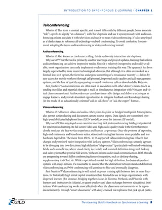 The eLearning Guild’s Handbook on Synchronous e-Learning 3
INTRODUCTION TO SYNCHRONOUS E-LEARNING | CHAPTER 1
Teleconferencing
What is it? This term is context specific, and is used differently by different people. Some associate
“tele” (a prefix to signify “at a distance”) with the telephone and use it synonymously with audiocon-
ferencing; others associate it with television and use it to mean videoconferencing. It’s also employed
as a blanket term to reference all technology-enabled conferencing. To avoid confusion, I recom-
mend adopting the terms audioconferencing or videoconferencing instead.
Audioconferencing
What is it? Also known as conference calling, this is audio-only interaction via telephone.
Why use it? While the tool is primarily used for meetings and project updates, training that utilizes
audioconferencing can achieve impressive results. Since it is relatively inexpensive and readily avail-
able, most organizations can easily implement synchronous training this way. The approach has been
largely superseded by more recent technological advances. But although it is often overlooked as a
limited, low-tech option, the form has undergone something of a renaissance recently — driven by
easy access for mobile workers (through cell phones), improved audio quality and call management
options, and the lure of quickly repurposing recorded conference calls as downloadable Podcasts.
Best practices? Audioconferences are often used in association with other delivery means (such as
sending out slides and materials through e-mail, or simultaneous integration with Webcasts and vir-
tual classroom sessions). Audioconferences can draw from radio design and delivery techniques to
engage learners, and provide abundant opportunities to integrate feedback and knowledge sharing
(in the mode of an educationally-oriented “call-in talk show” or “ask-the-expert” format).
Videoconferencing
What is it? Full screen video and audio, either point-to-point or bridged multipoint. Most systems
also permit screen sharing and document camera source inputs. Data signals are transmitted over
high speed dedicated telephone lines (ISDN model), or over the Internet (IP model).
Why use it? Often employed as an executive meeting tool, videoconferencing holds great potential
for synchronous learning. Its full screen video and high audio quality make it the form that most
closely emulates the face-to-face experience and human co-presence. Once the preserve of expensive,
high-end conference and boardroom suites, videoconferencing has become more portable and less
hardware dependent. The move from ISDN- to IP-supported videoconferencing has reduced line
charges and permitted easier integration with desktop systems. Videoconferencing currently appears
to be diverging into two directions: high definition “telepresence” (particularly well suited to training
fields, such as medicine, where visual clarity is crucial), and standard definition integrated desktop
and suite systems that provide full screen, Webcam-driven audiovisual communication. Both threads
are progressing towards fuller conferencing feature integration, such as desktop sharing,
supplementary text Chat, etc. While a specialized market for high definition, hardware-dependent
systems will always remain, it’s reasonable to assume that the distinction between standard definition
videoconferencing and Web conferencing will continue to blur and eventually disappear.
Best Practices? Videoconferencing is well suited to group training split between two or more loca-
tions. Its historically high initial capital investment had limited its use to large organizations with
dispersed learners (for instance, bridging together classes in Toronto, Portland, and Phoenix with
learners and instructors in Atlanta), or guest speakers and class exchanges between educational insti-
tutions. Videoconferencing works most effectively when the classroom environment can be repro-
duced remotely, through “smart classrooms” with daisy-chained microphones that pick up all partic-
 
