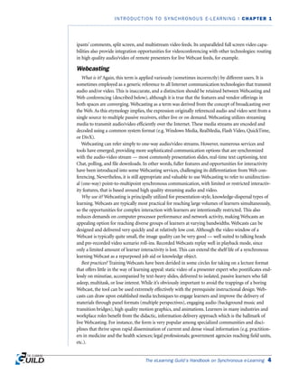 The eLearning Guild’s Handbook on Synchronous e-Learning 4
INTRODUCTION TO SYNCHRONOUS E-LEARNING | CHAPTER 1
ipants’ comments, split screen, and multistream video feeds. Its unparalleled full screen video capa-
bilities also provide integration opportunities for videoconferencing with other technologies: routing
in high quality audio/video of remote presenters for live Webcast feeds, for example.
Webcasting
What is it? Again, this term is applied variously (sometimes incorrectly) by different users. It is
sometimes employed as a generic reference to all Internet communication technologies that transmit
audio and/or video. This is inaccurate, and a distinction should be retained between Webcasting and
Web conferencing (described below), although it is true that the features and vendor offerings in
both spaces are converging. Webcasting as a term was derived from the concept of broadcasting over
the Web. As this etymology implies, the expression originally referenced audio and video sent from a
single source to multiple passive receivers, either live or on demand. Webcasting utilizes streaming
media to transmit audio/video efficiently over the Internet. These media streams are encoded and
decoded using a common system format (e.g. Windows Media, RealMedia, Flash Video, QuickTime,
or DivX).
Webcasting can refer simply to one-way audio/video streams. However, numerous services and
tools have emerged, providing more sophisticated communication options that are synchronized
with the audio-video stream — most commonly presentation slides, real-time text captioning, text
Chat, polling, and file downloads. In other words, fuller features and opportunities for interactivity
have been introduced into some Webcasting services, challenging its differentiation from Web con-
ferencing. Nevertheless, it is still appropriate and valuable to use Webcasting to refer to unidirection-
al (one-way) point-to-multipoint synchronous communication, with limited or restricted interactiv-
ity features, that is based around high quality streaming audio and video.
Why use it? Webcasting is principally utilized for presentation-style, knowledge-dispersal types of
learning. Webcasts are typically most practical for reaching large volumes of learners simultaneously,
so the opportunities for complex interaction with learners are intentionally restricted. This also
reduces demands on computer processor performance and network activity, making Webcasts an
appealing option for reaching diverse groups of learners at varying bandwidths. Webcasts can be
designed and delivered very quickly and at relatively low cost. Although the video window of a
Webcast is typically quite small, the image quality can be very good — well suited to talking heads
and pre-recorded video scenario roll-ins. Recorded Webcasts replay well in playback mode, since
only a limited amount of learner interactivity is lost. This can extend the shelf life of a synchronous
learning Webcast as a repurposed job aid or knowledge object.
Best practices? Training Webcasts have been derided in some circles for taking on a lecture format
that offers little in the way of learning appeal: static video of a presenter expert who pontificates end-
lessly on minutiae, accompanied by text-heavy slides, delivered to isolated, passive learners who fall
asleep, multitask, or lose interest. While it’s obviously important to avoid the trappings of a boring
Webcast, the tool can be used extremely effectively with the prerequisite instructional design. Web-
casts can draw upon established media techniques to engage learners and improve the delivery of
materials through panel formats (multiple perspectives), engaging audio (background music and
transition bridges), high quality motion graphics, and animations. Learners in many industries and
workplace roles benefit from the didactic, information delivery approach which is the hallmark of
live Webcasting. For instance, the form is very popular among specialized communities and disci-
plines that thrive upon rapid dissemination of current and dense visual information (e.g. practition-
ers in medicine and the health sciences; legal professionals; government agencies reaching field units,
etc.).
 