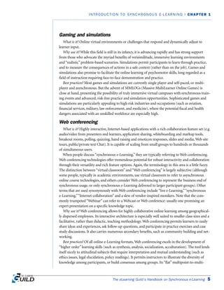 Gaming and simulations
What is it? Online virtual environments or challenges that respond and dynamically adjust to
learner input.
Why use it? While this field is still in its infancy, it is advancing rapidly and has strong support
from those who advocate the myriad benefits of verisimilitude, immersive learning environments
and “realistic” problem-based scenarios. Simulations permit participants to learn through practice,
and to measure the consequences of actions in a safe context (rather than on the job). Games and
simulations also promise to facilitate the online learning of psychomotor skills, long regarded as a
field of instruction requiring face-to-face demonstration and practice.
Best practices? Most games and simulations are currently single player and self-paced, or multi-
player and asynchronous. But the advent of MMLOGs (Massive MultiLearner Online Games) is
close at hand, presenting the possibility of truly immersive virtual campuses with synchronous train-
ing events and advanced, risk-free practice and simulation opportunities. Sophisticated games and
simulations are particularly appealing to high risk industries and occupations (such as aviation,
financial services, military, law enforcement, and medicine), where the potential fiscal and health
dangers associated with an unskilled workforce are especially high.
Web conferencing
What is it? Highly interactive, Internet-based applications with a rich collaboration feature set (e.g.
audio/video from presenters and learners, application sharing, whiteboarding and markup tools,
breakout rooms, polling, quizzing, hand raising and emoticon responses, slides and media, Web site
tours, public/private text Chat). It is capable of scaling from small groups to hundreds or thousands
of simultaneous users.
When people discuss “synchronous e-Learning,” they are typically referring to Web conferencing.
Web conferencing technologies offer tremendous potential for robust interactivity and collaboration
through their versatility and rich feature options. Again, the terminology in this area is a little fuzzy.
The distinction between “virtual classroom” and “Web conferencing” is largely subjective (although
some people, typically in academic environments, use virtual classroom to refer to asynchronous
online course technologies, and others consider Web conferencing to represent the business end of
synchronous usage, or only synchronous e-Learning delivered to larger participant groups). Other
terms that are used synonymously with Web conferencing include “live e-Learning,”“synchronous
e-Learning,”“Internet collaboration” and a slew of vendor-inspired monikers. Note that the com-
monly trumpeted “Webinar” can refer to a Webcast or Web conference: usually one promising an
expert presentation on a specific knowledge topic.
Why use it? Web conferencing allows for highly collaborative online learning among geographical-
ly dispersed employees. Its interactive architecture is especially well suited to smaller class sizes and a
facilitative, rather than didactic, teaching methodology. Web conferencing permits learners to easily
share ideas and experiences, ask follow-up questions, and participate in practice exercises and case
study discussions. It also carries numerous secondary benefits, such as community building and net-
working.
Best practices? Of all online e-Learning formats, Web conferencing excels in the development of
“higher order” learning skills (such as synthesis, analysis, socialization, acculturation). The tool lends
itself nicely to attitudinal subjects that require interpretation and mutual understanding (such as
ethics issues, legal elucidation, policy readings). It permits instructors to illustrate the diversity of
knowledge among participants, or build consensus among groups. Its “flat” multipoint-to-multi-
The eLearning Guild’s Handbook on Synchronous e-Learning 5
INTRODUCTION TO SYNCHRONOUS E-LEARNING | CHAPTER 1
 
