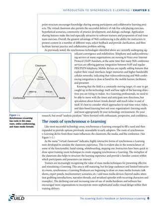 point structure encourages knowledge sharing among participants and collaborative learning proj-
ects. The virtual classroom also permits the successful delivery of risk-free role playing exercises,
hypothetical scenarios, community of practice development, and dialogic exchange. Application
sharing features make this tool especially attractive to software trainers and proponents of real-time
team exercises. Overall, the greatest advantage of Web conferencing is the ability for instructors to
present content in a number of different ways, solicit feedback and provide clarification, and then
facilitate learner practice and collaborative problem solving.
As previously noted, the synchronous technologies identified above are currently undergoing sig-
nificant convergence and redefinition. Telephony and audioconferenc-
ing services at many organizations are moving to Voice over Internet
Protocol (VoIP) handsets, at the same time that many Web conference
services are offering gateway integration between VoIP and regular
PBX/PSTN telephony. Mobile devices are rapidly adding features that
exploit their visual interfaces, larger memories and higher bandwidth
cellular networks, indicating that videoconferencing and Web confer-
encing integration is close at hand for the mobile learner, facilitator,
and presenter.
Knowing that the field is a constantly moving target, it’s easy to get
caught up in the technology itself and lose sight of the learning objec-
tives you are trying to realize. As e-Learning professionals, we need to
be able to move with the times and anticipate new directions, but
speculation about future trends doesn’t add much value in and of
itself. It’s best to consider which approaches to real-time voice, video,
and data-based learning best suit your organization’s learning needs
and most appropriately fit your technology environment. Do your
research, but avoid “analysis paralysis.” Move forward with enthusiasm, perspective, and confidence.
The roots of synchronous e-Learning
Like most successful technology areas, synchronous e-Learning emerged to fill a need and then
expanded to provide options previously unavailable to early adopters. The roots of synchronous
e-Learning derive from three main influences: the classroom, the media, and the conference. (See
Figure 1-1.)
As the name “virtual classroom” indicates, highly interactive forms of synchronous e-Learning
were developed to emulate the classroom experience. This is evident also in the nomenclature of
some of the functionality: hand raising, whiteboarding, stepping out. Instructors have been quick to
draw upon training room techniques to create engaging synchronous e-Learning. The metaphor of
the classroom also helps to structure the learning experience and provide a familiar context within
which participants and presenters can interact.
Trainers are increasingly recognizing the value of mass media techniques for presenting effective
and stimulating e-Learning. This area is still maturing, but for large audiences and limited interactiv-
ity events, synchronous e-Learning Producers are beginning to draw on mass media formats (talk
shows, expert panels, mockumentary scenarios, etc.) and mass media devices (layered audio, atten-
tion grabbing introductions, narrative threads, and serialized episodes with recurring characters and
examples). The declining cost and increasing ease-of-use of media hardware and software has
encouraged more organizations to incorporate more sophisticated audio-visual design within their
training delivery.
The eLearning Guild’s Handbook on Synchronous e-Learning 6
INTRODUCTION TO SYNCHRONOUS E-LEARNING | CHAPTER 1
Figure 1-1
Synchronous e-Learning
has roots in the class-
room, online conferencing,
and mass media formats.
 
