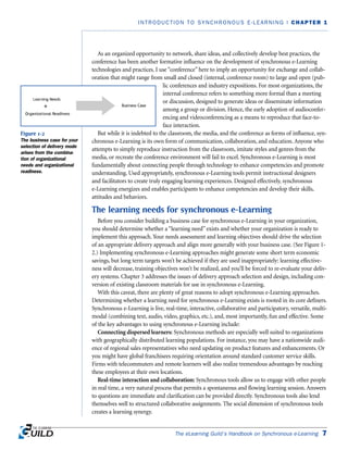 As an organized opportunity to network, share ideas, and collectively develop best practices, the
conference has been another formative influence on the development of synchronous e-Learning
technologies and practices. I use “conference” here to imply an opportunity for exchange and collab-
oration that might range from small and closed (internal, conference room) to large and open (pub-
lic conferences and industry expositions. For most organizations, the
internal conference refers to something more formal than a meeting
or discussion, designed to generate ideas or disseminate information
among a group or division. Hence, the early adoption of audioconfer-
encing and videoconferencing as a means to reproduce that face-to-
face interaction.
But while it is indebted to the classroom, the media, and the conference as forms of influence, syn-
chronous e-Learning is its own form of communication, collaboration, and education. Anyone who
attempts to simply reproduce instruction from the classroom, imitate styles and genres from the
media, or recreate the conference environment will fail to excel. Synchronous e-Learning is most
fundamentally about connecting people through technology to enhance competencies and promote
understanding. Used appropriately, synchronous e-Learning tools permit instructional designers
and facilitators to create truly engaging learning experiences. Designed effectively, synchronous
e-Learning energizes and enables participants to enhance competencies and develop their skills,
attitudes and behaviors.
The learning needs for synchronous e-Learning
Before you consider building a business case for synchronous e-Learning in your organization,
you should determine whether a “learning need” exists and whether your organization is ready to
implement this approach. Your needs assessment and learning objectives should drive the selection
of an appropriate delivery approach and align more generally with your business case. (See Figure 1-
2.) Implementing synchronous e-Learning approaches might generate some short term economic
savings, but long term targets won’t be achieved if they are used inappropriately: learning effective-
ness will decrease, training objectives won’t be realized, and you’ll be forced to re-evaluate your deliv-
ery systems. Chapter 3 addresses the issues of delivery approach selection and design, including con-
version of existing classroom materials for use in synchronous e-Learning.
With this caveat, there are plenty of great reasons to adopt synchronous e-Learning approaches.
Determining whether a learning need for synchronous e-Learning exists is rooted in its core definers.
Synchronous e-Learning is live, real-time, interactive, collaborative and participatory, versatile, multi-
modal (combining text, audio, video, graphics, etc.), and, most importantly, fun and effective. Some
of the key advantages to using synchronous e-Learning include:
Connecting dispersed learners: Synchronous methods are especially well suited to organizations
with geographically distributed learning populations. For instance, you may have a nationwide audi-
ence of regional sales representatives who need updating on product features and enhancements. Or
you might have global franchisees requiring orientation around standard customer service skills.
Firms with telecommuters and remote learners will also realize tremendous advantages by reaching
these employees at their own locations.
Real-time interaction and collaboration: Synchronous tools allow us to engage with other people
in real time, a very natural process that permits a spontaneous and flowing learning session. Answers
to questions are immediate and clarification can be provided directly. Synchronous tools also lend
themselves well to structured collaborative assignments. The social dimension of synchronous tools
creates a learning synergy.
The eLearning Guild’s Handbook on Synchronous e-Learning 7
INTRODUCTION TO SYNCHRONOUS E-LEARNING | CHAPTER 1
Figure 1-2
The business case for your
selection of delivery mode
arises from the combina-
tion of organizational
needs and organizational
readiness.
 
