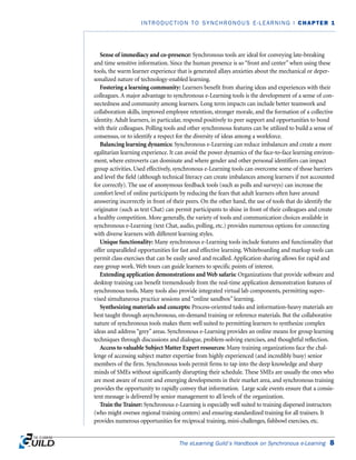 Sense of immediacy and co-presence: Synchronous tools are ideal for conveying late-breaking
and time sensitive information. Since the human presence is so “front and center” when using these
tools, the warm learner experience that is generated allays anxieties about the mechanical or deper-
sonalized nature of technology-enabled learning.
Fostering a learning community: Learners benefit from sharing ideas and experiences with their
colleagues. A major advantage to synchronous e-Learning tools is the development of a sense of con-
nectedness and community among learners. Long term impacts can include better teamwork and
collaboration skills, improved employee retention, stronger morale, and the formation of a collective
identity. Adult learners, in particular, respond positively to peer support and opportunities to bond
with their colleagues. Polling tools and other synchronous features can be utilized to build a sense of
consensus, or to identify a respect for the diversity of ideas among a workforce.
Balancing learning dynamics: Synchronous e-Learning can reduce imbalances and create a more
egalitarian learning experience. It can avoid the power dynamics of the face-to-face learning environ-
ment, where extroverts can dominate and where gender and other personal identifiers can impact
group activities. Used effectively, synchronous e-Learning tools can overcome some of those barriers
and level the field (although technical literacy can create imbalances among learners if not accounted
for correctly). The use of anonymous feedback tools (such as polls and surveys) can increase the
comfort level of online participants by reducing the fears that adult learners often have around
answering incorrectly in front of their peers. On the other hand, the use of tools that do identify the
originator (such as text Chat) can permit participants to shine in front of their colleagues and create
a healthy competition. More generally, the variety of tools and communication choices available in
synchronous e-Learning (text Chat, audio, polling, etc.) provides numerous options for connecting
with diverse learners with different learning styles.
Unique functionality: Many synchronous e-Learning tools include features and functionality that
offer unparalleled opportunities for fast and effective learning. Whiteboarding and markup tools can
permit class exercises that can be easily saved and recalled. Application sharing allows for rapid and
easy group work. Web tours can guide learners to specific points of interest.
Extending application demonstrations and Web safaris: Organizations that provide software and
desktop training can benefit tremendously from the real-time application demonstration features of
synchronous tools. Many tools also provide integrated virtual lab components, permitting super-
vised simultaneous practice sessions and “online sandbox” learning.
Synthesizing materials and concepts: Process-oriented tasks and information-heavy materials are
best taught through asynchronous, on-demand training or reference materials. But the collaborative
nature of synchronous tools makes them well suited to permitting learners to synthesize complex
ideas and address “grey” areas. Synchronous e-Learning provides an online means for group learning
techniques through discussions and dialogue, problem-solving exercises, and thoughtful reflection.
Access to valuable Subject Matter Expert resources: Many training organizations face the chal-
lenge of accessing subject matter expertise from highly experienced (and incredibly busy) senior
members of the firm. Synchronous tools permit firms to tap into the deep knowledge and sharp
minds of SMEs without significantly disrupting their schedule. These SMEs are usually the ones who
are most aware of recent and emerging developments in their market area, and synchronous training
provides the opportunity to rapidly convey that information. Large scale events ensure that a consis-
tent message is delivered by senior management to all levels of the organization.
Train the Trainer: Synchronous e-Learning is especially well suited to training dispersed instructors
(who might oversee regional training centers) and ensuring standardized training for all trainers. It
provides numerous opportunities for reciprocal training, mini-challenges, fishbowl exercises, etc.
The eLearning Guild’s Handbook on Synchronous e-Learning 8
INTRODUCTION TO SYNCHRONOUS E-LEARNING | CHAPTER 1
 