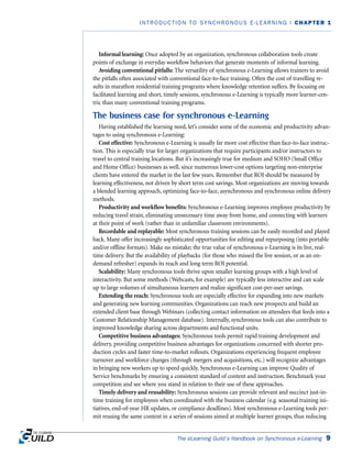 Informal learning: Once adopted by an organization, synchronous collaboration tools create
points of exchange in everyday workflow behaviors that generate moments of informal learning.
Avoiding conventional pitfalls: The versatility of synchronous e-Learning allows trainers to avoid
the pitfalls often associated with conventional face-to-face training. Often the cost of travelling re-
sults in marathon residential training programs where knowledge retention suffers. By focusing on
facilitated learning and short, timely sessions, synchronous e-Learning is typically more learner-cen-
tric than many conventional training programs.
The business case for synchronous e-Learning
Having established the learning need, let’s consider some of the economic and productivity advan-
tages to using synchronous e-Learning:
Cost effective: Synchronous e-Learning is usually far more cost effective than face-to-face instruc-
tion. This is especially true for larger organizations that require participants and/or instructors to
travel to central training locations. But it’s increasingly true for medium and SOHO (Small Office
and Home Office) businesses as well, since numerous lower-cost options targeting non-enterprise
clients have entered the market in the last few years. Remember that ROI should be measured by
learning effectiveness, not driven by short term cost savings. Most organizations are moving towards
a blended learning approach, optimizing face-to-face, asynchronous and synchronous online delivery
methods.
Productivity and workflow benefits: Synchronous e-Learning improves employee productivity by
reducing travel strain, eliminating unnecessary time away from home, and connecting with learners
at their point of work (rather than in unfamiliar classroom environments).
Recordable and replayable: Most synchronous training sessions can be easily recorded and played
back. Many offer increasingly sophisticated opportunities for editing and repurposing (into portable
and/or offline formats). Make no mistake; the true value of synchronous e-Learning is its live, real-
time delivery. But the availability of playbacks (for those who missed the live session, or as an on-
demand refresher) expands its reach and long term ROI potential.
Scalability: Many synchronous tools thrive upon smaller learning groups with a high level of
interactivity. But some methods (Webcasts, for example) are typically less interactive and can scale
up to large volumes of simultaneous learners and realize significant cost-per-user savings.
Extending the reach: Synchronous tools are especially effective for expanding into new markets
and generating new learning communities. Organizations can reach new prospects and build an
extended client base through Webinars (collecting contact information on attendees that feeds into a
Customer Relationship Management database). Internally, synchronous tools can also contribute to
improved knowledge sharing across departments and functional units.
Competitive business advantages: Synchronous tools permit rapid training development and
delivery, providing competitive business advantages for organizations concerned with shorter pro-
duction cycles and faster time-to-market rollouts. Organizations experiencing frequent employee
turnover and workforce changes (through mergers and acquisitions, etc.) will recognize advantages
in bringing new workers up to speed quickly. Synchronous e-Learning can improve Quality of
Service benchmarks by ensuring a consistent standard of content and instruction. Benchmark your
competition and see where you stand in relation to their use of these approaches.
Timely delivery and reusability: Synchronous sessions can provide relevant and succinct just-in-
time training for employees when coordinated with the business calendar (e.g. seasonal training ini-
tiatives, end-of-year HR updates, or compliance deadlines). Most synchronous e-Learning tools per-
mit reusing the same content in a series of sessions aimed at multiple learner groups, thus reducing
The eLearning Guild’s Handbook on Synchronous e-Learning 9
INTRODUCTION TO SYNCHRONOUS E-LEARNING | CHAPTER 1
 