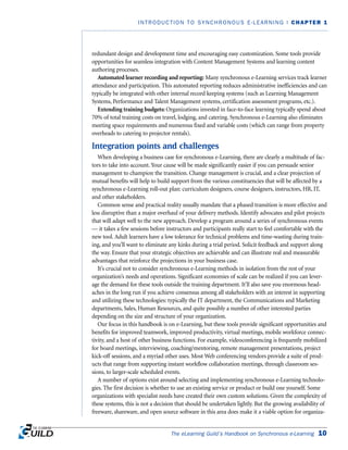redundant design and development time and encouraging easy customization. Some tools provide
opportunities for seamless integration with Content Management Systems and learning content
authoring processes.
Automated learner recording and reporting: Many synchronous e-Learning services track learner
attendance and participation. This automated reporting reduces administrative inefficiencies and can
typically be integrated with other internal record keeping systems (such as Learning Management
Systems, Performance and Talent Management systems, certification assessment programs, etc.).
Extending training budgets: Organizations invested in face-to-face learning typically spend about
70% of total training costs on travel, lodging, and catering. Synchronous e-Learning also eliminates
meeting space requirements and numerous fixed and variable costs (which can range from property
overheads to catering to projector rentals).
Integration points and challenges
When developing a business case for synchronous e-Learning, there are clearly a multitude of fac-
tors to take into account. Your cause will be made significantly easier if you can persuade senior
management to champion the transition. Change management is crucial, and a clear projection of
mutual benefits will help to build support from the various constituencies that will be affected by a
synchronous e-Learning roll-out plan: curriculum designers, course designers, instructors, HR, IT,
and other stakeholders.
Common sense and practical reality usually mandate that a phased transition is more effective and
less disruptive than a major overhaul of your delivery methods. Identify advocates and pilot projects
that will adapt well to the new approach. Develop a program around a series of synchronous events
— it takes a few sessions before instructors and participants really start to feel comfortable with the
new tool. Adult learners have a low tolerance for technical problems and time-wasting during train-
ing, and you’ll want to eliminate any kinks during a trial period. Solicit feedback and support along
the way. Ensure that your strategic objectives are achievable and can illustrate real and measurable
advantages that reinforce the projections in your business case.
It’s crucial not to consider synchronous e-Learning methods in isolation from the rest of your
organization’s needs and operations. Significant economies of scale can be realized if you can lever-
age the demand for these tools outside the training department. It’ll also save you enormous head-
aches in the long run if you achieve consensus among all stakeholders with an interest in supporting
and utilizing these technologies: typically the IT department, the Communications and Marketing
departments, Sales, Human Resources, and quite possibly a number of other interested parties
depending on the size and structure of your organization.
Our focus in this handbook is on e-Learning, but these tools provide significant opportunities and
benefits for improved teamwork, improved productivity, virtual meetings, mobile workforce connec-
tivity, and a host of other business functions. For example, videoconferencing is frequently mobilized
for board meetings, interviewing, coaching/mentoring, remote management presentations, project
kick-off sessions, and a myriad other uses. Most Web conferencing vendors provide a suite of prod-
ucts that range from supporting instant workflow collaboration meetings, through classroom ses-
sions, to larger-scale scheduled events.
A number of options exist around selecting and implementing synchronous e-Learning technolo-
gies. The first decision is whether to use an existing service or product or build one yourself. Some
organizations with specialist needs have created their own custom solutions. Given the complexity of
these systems, this is not a decision that should be undertaken lightly. But the growing availability of
freeware, shareware, and open source software in this area does make it a viable option for organiza-
The eLearning Guild’s Handbook on Synchronous e-Learning 10
INTRODUCTION TO SYNCHRONOUS E-LEARNING | CHAPTER 1
 