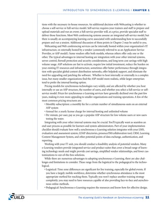 tions with the necessary in-house resources. An additional decision with Webcasting is whether to
choose a self-service or full-service model. Self-service requires your trainers and staff to prepare and
upload materials and run an event; a full-service provider will, at a price, provide specialist staff to
deliver those functions. Most Web conferencing systems assume an integrated self-service model, but
there is usually an accompanying learning curve associated with understanding how to successfully
prepare and run a session. Additional discussion of these points in Chapter 2 may be useful to you.
Webcasting and Web conferencing services can be internally hosted within your organization’s IT
infrastructure, or externally hosted by a vendor (commonly referred to as an Application Service
Provider, or ASP model). Some vendors offer both models, whereas others offer only one or the
other. The typical advantages to internal hosting are integration with your other internal systems,
server control, firewall protection and security considerations, and long term cost savings with high
volume usage. ASP solutions are fast to activate, require low initial investment, reduce the burden on
your existing IT resources and infrastructure, sometimes offer better performance through integra-
tion with specialist global content distribution networks, offer helpdesk support, and eliminate the
need for upgrading and patching the software. Whether to host internally or externally is a complex
issue, but many smaller organizations find the ASP model more realistic, while larger enterprises
tend to prefer the internal hosting option.
Pricing models for synchronous technologies vary widely, and are affected by whether you host
internally or use an ASP structure, the number of users, and whether you select a full-service or self-
service model. Prices for synchronous e-Learning services have generally declined over the past few
years, making it even more appealing to smaller organizations and training operations. A few of the
most common pricing structures are:
• Monthly subscription: a monthly fee for a certain number of simultaneous seats on an external
ASP system
• Annual fee: a yearly license charge for internal hosting and unlimited volume
• Per minute, per user, pay as you go: a popular ASP structure for low volume users or new users
testing the water.
Integrating with your other internal systems may be crucial. You’ll typically want as seamless an
end-user process as possible for learners and system administrators. Part of your implementation
checklist should evaluate how well a synchronous e-Learning solution integrates with your LMS,
evaluation and assessment system, LDAP directories, presence/IM/collaboration tool, CRM, Learning
Content Management System, and other potential points of data exchange, authentication, and
reporting.
Working with your IT unit, you should conduct a feasibility analysis of potential vendors. Many
e-Learning vendors provide integrated service and product suites that cover a broad range of learn-
ing technology needs and might provide cost savings, simplified vendor relationships, and fewer cus-
tomizations to out-of-the-box solutions.
While there are numerous advantages to adopting synchronous e-Learning, there are also chal-
lenges and limitations to consider. These range from the logistical to the pedagogical to the techno-
logical.
• Logistical: Time zone differences are significant for live training, especially for global events. If
you have a largely mobile workforce, determine whether synchronous attendance is the most
appropriate method for reaching them. Typically you won’t replace another training strategy
completely; you may need to have resources capable of also providing face-to-face and asynchro-
nous online methods.
• Pedagogical: Synchronous e-Learning requires the resources and know-how for effective design.
The eLearning Guild’s Handbook on Synchronous e-Learning 11
INTRODUCTION TO SYNCHRONOUS E-LEARNING | CHAPTER 1
 