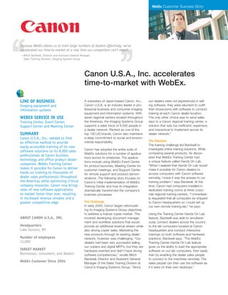 WebEx Customer Success Story
A subsidiary of Japan-based Canon, Inc.,
Canon U.S.A. is an industry leader in pro-
fessional business and consumer imaging
equipment and information systems. With
seven regional centers located throughout
the Americas, the Imaging Systems Group
supports a sales force of 8,000 people in
a dealer network. Ranked as one of the
top 100 US brands, Canon also maintains
a deep commitment to social and environ-
mental responsibility.
Canon has adopted the entire suite of
WebEx solutions for a number of applica-
tions across its enterprise. The applica-
tions include using WebEx Event Center
for product launches, Meeting Center for
customer meetings, and Support Center
for remote support and product demon-
strations. The following story focuses on
Canon’s initial implementation of WebEx
Training Center and how its integration
dramatically transformed the company’s
business processes.
The Challenge
In early 2000, Canon began reformulat-
ing its Imaging Systems Group objectives
to address a mature copier market. This
involved developing document manage-
ment and workflow solutions that would
provide an additional revenue stream while
also driving copier sales. Marketing the
new products through its existing dealer
network, however, was challenging. “Our
dealers had been very successful selling
our copiers and digital MFP’s, but they are
hardware-oriented and didn’t have strong
software competencies,” recalls Mitch
Bardwell, Director and Assistant General
Manager of the Sales Training Division at
Canon’s Imaging Systems Group. “Since
our dealers were not experienced in sell-
ing software, they were reluctant to outfit
their showrooms with software to conduct
training at each Canon dealer location.
The only other choice was to send sales
reps to a Canon regional training center, a
solution that was too inefficient, expensive,
and impractical to implement across its
dealer network.”
The Solution
The training challenge led Bardwell to
investigate online training solutions. While
comparing several products, he discov-
ered that WebEx Training Center had
a unique feature called Hands On Lab.
“When I realized that Hands On Lab would
make it possible for Canon dealers to
access computers with Canon software
remotely, I knew it was the answer to our
training problem,” says Bardwell. At the
time, Canon had computers installed in
dedicated training rooms at three corpo-
rate regional training centers. “I immediate-
ly requested that all computers be shipped
to Canon headquarters so I could set up
our own remote training lab,” he says.
Using the Training Center Hands On Lab
feature, Bardwell was able to simultane-
ously connect dealers across the country
to the lab computers located at Canon
headquarters and conduct interactive
trainings on both software and hardware
solutions. Bardwell says, “The WebEx
Training Center Hands On Lab feature
gives us the ability to load the appropriate
software on our lab computers, then easily
train by enabling the dealer sales people
to connect to the machines remotely. The
sales people can then use the software as
if it were on their own desktops.”
Because WebEx allows us to train large numbers of dealers effectively, we’ve
accelerated our time-to-market at a rate that our competitors can’t match.
—Mitch Bardwell, Director and Assistant General Manager,
Sales Training Division, Imaging Systems Group
Canon U.S.A., Inc. accelerates
time-to-market with WebEx.
LINE OF BUSINESS
Imaging equipment and
information systems
WEBEX SERVICE IN USE
Training Center, Event Center,
Support Center and Meeting Center
SUMMARY
Canon U.S.A., Inc. needed to find
an effective method to provide
easily accessible training of its new
software solutions to its 8,000 sales
professionals at Canon business
technology and office product dealer
companies. WebEx Training Center
makes it possible for Canon to deliver
hands-on training to thousands of
dealer sales professionals throughout
the Americas while optimizing critical
company resources. Canon now brings
sales of new software applications
to market faster than ever, resulting
in increased revenue streams and a
greater competitive edge
ABOUT CANON U.S.A., INC.
Headquarters
Lake Success, NY
Number of employees
11,000
TARGET MARKET
Businesses, consumers, and dealers
WebEx Customer Since 2004
 
