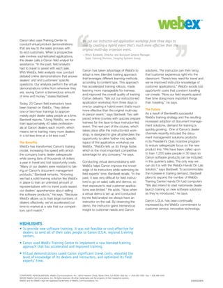 CORPORATE HEADQUARTERS: WebEx Communications, Inc., 3979 Freedom Circle, Santa Clara, CA 95054 USA Tel: +1.408.435.7000 Fax: 1.408.496.4353
©2006 WebEx Communications, Inc. All rights reserved. All other trademarks are the property of their respective owners.
WebEx and the WebEx logo are registered trademarks of WebEx Communications, Inc.
HIGHLIGHTS
• To provide new software training, it was not feasible or cost-effective for
dealers to send all of their sales people to Canon U.S.A. regional training
centers.
• Canon used WebEx Training Center to implement a new blended training
approach that has accelerated and improved training.
• Virtual demonstrations saved Canon significant travel costs, elevated the
level of knowledge of its dealers and instructors, and optimized its field
experts’ time.
We cut our instructor-led application workshop from three days to
one by creating a hybrid event that’s much more effective than the
original multi-day in-person event.
—Mitch Bardwell, Director and Assistant General Manager,
Sales Training Division, Imaging Systems Group
Canon also uses Training Center to
conduct virtual product demonstrations
that are key to the sales process with
its end customers. When a prospective
sale involves sophisticated applications,
the dealer calls a Canon field analyst for
assistance. “In the past, field analysts
had to travel to assist with each sale.
With WebEx, field analysts now conduct
detailed online demonstrations that answer
dealers’ and end customers’ specific
questions. Our analysts perform the virtual
demonstrations online from wherever they
are, saving Canon a tremendous amount
of time and money,” states Bardwell.
Today, 20 Canon field instructors have
been trained on WebEx. They deliver
one-or two-hour trainings to approxi-
mately eight dealer sales people at a time.
Bardwell reports, “Using WebEx, we now
train approximately 40 sales profession-
als at Canon dealers each month, which
means we’re training many more dealers
in a lot less time at a lot less cost.”
The Benefits
WebEx has transformed Canon’s training
model, increasing the speed with which
the company trains dealer salespeople
while saving tens of thousands of dollars
a year in travel and lost opportunity costs.
”Many of our dealers were resistant to tak-
ing on Canon’s document management
products,” Bardwell remarks. “Knowing
we had a solid training solution like WebEx
in place to train an unlimited amount of
representatives with no travel costs eased
our dealers’ apprehension about selling
the software products,” he says. “Because
WebEx allows us to train large numbers of
dealers effectively, we’ve accelerated our
time-to-market at a rate that our competi-
tors can’t match.”
Canon has taken advantage of WebEx to
adopt a new, blended training approach
that leverages different learning methods
according to content type. This approach
has accelerated training rollouts, made
learning more manageable for trainees,
and improved the overall quality of training
Canon delivers. “We cut our instructor-led
application workshop from three days to
one by creating a hybrid event that’s much
more effective than the original multi-day
in-person event,” says Bardwell. Two self-
paced online courses with quizzes prepare
trainees for the face-to-face instructor-led
event. The next part of the course, which
takes place after the instructor-led work-
shop, is designed to give all attendees the
opportunity to delve further into specific
topics of the application workshop via
WebEx. “WebEx lets us do things faster,
which is the most important competitive
advantage for any company,” he says.
Conducting virtual demonstrations with
WebEx helps Canon improve the knowl-
edge of its instructors while optimizing its
field experts’ time. Bardwell recalls, “In the
past, it was very difficult for field instruc-
tors to go on sales calls and demos, so
their exposure to real customer applica-
tions was limited.” He adds, “Now when
a virtual demo is set up and conducted
by the field analyst we always have an
instructor on the call. By observing the
demo, the instructor gains tremendous
insight to customer needs and Canon
solutions. The instructor can then bring
that customer experience right into the
classroom. There’s less need for travel and
we’ve improved instructor knowledge of
customer applications.” WebEx avoids lost
opportunity costs that constant traveling
can create. “Now our field experts spend
their time doing more important things
than traveling,” he says.
The Future
As a result of Bardwell’s successful
WebEx training strategy and the resulting
increased adoption of document manage-
ment solutions, demand for training is
quickly growing. One of Canon’s dealer
channels recently included the docu-
ment management solutions products
in its President’s Club incentive program
to ensure salespeople focus on the new
product line. “We have been called upon
to train 1,200 sales people in 30 days so
Canon software products can be included
in this quarter’s sales. The only way we
can do it is with the WebEx Hands On Lab
solution,” says Bardwell. To accommodate
the increase in training demand, Bardwell
plans to expand the number of WebEx
Training Center Hands On Lab computers
“We also intend to start nationwide dealer
launch training on new software solutions
as they’re introduced,” he says.
Canon U.S.A. has been continually
impressed by the WebEx commitment to
customer service, innovative technology,
0309SS0806
 