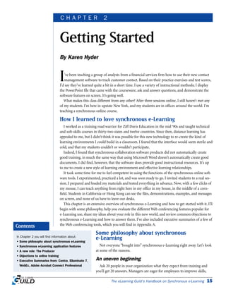 GETTING STARTED | CHAPTER 2
I’ve been teaching a group of analysts from a financial services firm how to use their new contact
management software to track customer contact. Based on their practice exercises and test scores,
I’d say they’ve learned quite a bit in a short time. I use a variety of instructional methods; I display
the PowerPoint file that came with the courseware, ask and answer questions, and demonstrate the
software features on screen. It’s going well.
What makes this class different from any other? After three sessions online, I still haven’t met any
of my students. I’m here in upstate New York, and my students are in offices around the world. I’m
teaching a synchronous online course.
How I learned to love synchronous e-Learning
I worked as a training road warrior for Ziff Davis Education in the mid ‘90s and taught technical
and soft-skills courses in thirty-two states and twelve countries. Since then, distance learning has
appealed to me, but I didn’t think it was possible for this new technology to re-create the kind of
learning environments I could build in a classroom. I feared that the interface would seem sterile and
cold, and that my students couldn’t or wouldn’t participate.
Indeed, I found that synchronous collaboration software products did not automatically create
good training, in much the same way that using Microsoft Word doesn’t automatically create good
documents. I did find, however, that the software does provide good instructional resources. It’s up
to me to create a new style of learning environment and effective learning relationships.
It took some time for me to feel competent in using the functions of the synchronous online soft-
ware tools. I experimented, practiced a lot, and was soon ready to go. I invited students to a real ses-
sion. I prepared and loaded my materials and tested everything in advance. Now, with a few clicks of
my mouse, I can teach anything from right here in my office in my house, in the middle of a corn-
field. Students in California or Hong Kong can see the files, demonstrations, examples, and messages
on screen, and none of us have to leave our desks.
This chapter is an extensive overview of synchronous e-Learning and how to get started with it. I’ll
begin with some philosophy, help you evaluate the different Web conferencing features popular for
e-Learning use, share my ideas about your role in this new world, and review common objections to
synchronous e-Learning and how to answer them. I’ve also included executive summaries of a few of
the Web conferencing tools, which you will find in Appendix A.
Some philosophy about synchronous
e-Learning
Not everyone “bought into” synchronous e-Learning right away. Let’s look
at some of the reasons.
An uneven beginning
Ask 20 people in your organization what they expect from training and
you’ll get 20 answers. Managers are eager for employees to improve skills,
The eLearning Guild’s Handbook on Synchronous e-Learning 15
Getting Started
By Karen Hyder
C H A P T E R 2
In Chapter 2 you will find information about:
• Some philosophy about synchronous e-Learning
• Synchronous e-Learning application features
• A new role: The Producer
• Objections to online training
• Executive Summaries from: Centra, Elluminate 7,
WebEx, Adobe Acrobat Connect Professional
Contents
 
