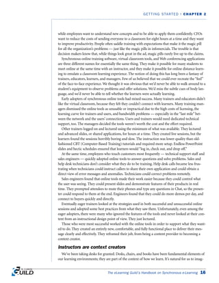 The eLearning Guild’s Handbook on Synchronous e-Learning 16
GETTING STARTED | CHAPTER 2
while employees want to understand new concepts and to be able to apply them confidently. CFOs
want to reduce the costs of sending everyone to a classroom for eight hours at a time and they want
to improve productivity. People often saddle training with expectations that make it the magic pill
for all the organization’s problems — just like the magic pills in infomercials. The trouble is that
decision makers know that, while things look great in the ad, magic pills rarely live up to the claims.
Synchronous online training software, virtual classroom tools, and Web conferencing applications
are three different names for essentially the same thing. They make it possible for many students to
meet online at the same time with an instructor, and they make it possible for online distance learn-
ing to emulate a classroom learning experience. The notion of doing this has long been a fantasy of
trainers, educators, learners, and managers. Few of us believed that we could ever recreate the “feel”
of the face-to-face experience. We thought it was obvious that we’d never be able to walk around to a
student’s equipment to observe problems and offer solutions. We’d miss the subtle cues of body lan-
guage, and we’d never be able to tell whether the learners were actually learning.
Early adopters of synchronous online tools had mixed success. Many trainers and educators didn’t
like the virtual classroom, because they felt they couldn’t connect with learners. Many training man-
agers dismissed the online tools as unusable or impractical due to the high costs of licensing, the
learning curve for trainers and users, and bandwidth problems — especially in the “last mile” bet-
ween the network and the users’ connections. Users and trainers would need dedicated technical
support, too. The managers decided the tools weren’t worth the cost and the effort required.
Other trainers logged on and lectured using the minimum of what was available. They lectured
and advanced slides, or shared applications, for hours at a time. They created live sessions, but the
learners found the sessions horribly boring and slow. The instruction was lower quality than old-
fashioned CBT (Computer-Based Training) tutorials and required more setup. Endless PowerPoint
slides and hectic schedules ensured that learners would “log in, check out, and drop off.”
At the same time, employees who touch customers most frequently — technical support staff and
sales engineers — quickly adopted online tools to answer questions and solve problems. Sales and
help desk technicians don’t consider what they do to be training. Help desk calls became less frus-
trating when technicians could instruct callers to share their own application and could obtain a
direct view of error messages and anomalies. Technicians could correct problems remotely.
Sales engineers found that online tools made their work easier because they could control what
the user was seeing. They could present slides and demonstrate features of their products in real
time. They prompted attendees to mute their phones and type any questions in Chat, so the presen-
ter could respond to them at the end. Engineers found that they could do more demos per day, and
connect to buyers quickly and directly.
Eventually eager trainers looked at the strategies used in both successful and unsuccessful online
sessions and adopted some best practices from what they saw there. Unfortunately, even among the
eager adopters, there were many who ignored the features of the tools and never looked at their con-
tent from an instructional design point of view. They just lectured.
Those who were most successful worked with the online tools in order to support what they want-
ed to do. They created an entirely new, comfortable, and fully functional place to deliver their mes-
sage clearly and effectively. They reframed their job, from being a content provider to becoming a
context creator.
Instructors are context creators
We’ve been taking desks for granted. Desks, chairs, and books have been fundamental elements of
our learning environments; they are part of the context of how we learn. It’s natural for us to imag-
 
