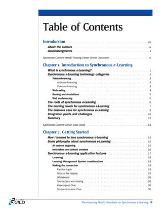 The eLearning Guild’s Handbook on Synchronous e-Learning ii
Table of Contents
Introduction . . . . . . . . . . . . . . . . . . . . . . . . . . . . . . . . . . . . . . . . . . . . . . . . . . . . . . . . viii
About the Authors . . . . . . . . . . . . . . . . . . . . . . . . . . . . . . . . . . . . . . . . . . . . . . . . . . . . ix
Acknowledgments . . . . . . . . . . . . . . . . . . . . . . . . . . . . . . . . . . . . . . . . . . . . . . . . . . . . . x
Sponsored Content: WebEx Training Center Online Classroom . . . . . . . . . . . . . . . . . . . . . . . . . . . xi
Chapter 1. Introduction to Synchronous e-Learning
What is synchronous e-Learning? . . . . . . . . . . . . . . . . . . . . . . . . . . . . . . . . . . . . . . . .1
Synchronous e-Learning technology categories . . . . . . . . . . . . . . . . . . . . . . . . . . .2
Teleconferencing . . . . . . . . . . . . . . . . . . . . . . . . . . . . . . . . . . . . . . . . . . . . . . . . . . . . . .3
Audioconferencing . . . . . . . . . . . . . . . . . . . . . . . . . . . . . . . . . . . . . . . . . . . . . . . . . .3
Videoconferencing . . . . . . . . . . . . . . . . . . . . . . . . . . . . . . . . . . . . . . . . . . . . . . . . . .3
Webcasting . . . . . . . . . . . . . . . . . . . . . . . . . . . . . . . . . . . . . . . . . . . . . . . . . . . . . . . . . .4
Gaming and simulations . . . . . . . . . . . . . . . . . . . . . . . . . . . . . . . . . . . . . . . . . . . . . . . .5
Web conferencing . . . . . . . . . . . . . . . . . . . . . . . . . . . . . . . . . . . . . . . . . . . . . . . . . . . . .5
The roots of synchronous e-Learning . . . . . . . . . . . . . . . . . . . . . . . . . . . . . . . . . . . . .6
The learning needs for synchronous e-Learning . . . . . . . . . . . . . . . . . . . . . . . . . . .7
The business case for synchronous e-Learning . . . . . . . . . . . . . . . . . . . . . . . . . . . .9
Integration points and challenges . . . . . . . . . . . . . . . . . . . . . . . . . . . . . . . . . . . . . .10
Summary . . . . . . . . . . . . . . . . . . . . . . . . . . . . . . . . . . . . . . . . . . . . . . . . . . . . . . . . . . . .12
Sponsored Content: Canon Case Study . . . . . . . . . . . . . . . . . . . . . . . . . . . . . . . . . . . . . . . . . . .13
Chapter 2. Getting Started
How I learned to love synchronous e-Learning . . . . . . . . . . . . . . . . . . . . . . . . . . .15
Some philosophy about synchronous e-Learning . . . . . . . . . . . . . . . . . . . . . . . . . .15
An uneven beginning . . . . . . . . . . . . . . . . . . . . . . . . . . . . . . . . . . . . . . . . . . . . . . . . . .15
Instructors are context creators . . . . . . . . . . . . . . . . . . . . . . . . . . . . . . . . . . . . . . . . .16
Synchronous e-Learning application features . . . . . . . . . . . . . . . . . . . . . . . . . . . .17
Licensing . . . . . . . . . . . . . . . . . . . . . . . . . . . . . . . . . . . . . . . . . . . . . . . . . . . . . . . . . .18
Learning Management System considerations . . . . . . . . . . . . . . . . . . . . . . . . . . . . . . .18
Making the connection . . . . . . . . . . . . . . . . . . . . . . . . . . . . . . . . . . . . . . . . . . . . . . . .18
Familiar log-in . . . . . . . . . . . . . . . . . . . . . . . . . . . . . . . . . . . . . . . . . . . . . . . . . . . .19
Slide or file display . . . . . . . . . . . . . . . . . . . . . . . . . . . . . . . . . . . . . . . . . . . . . . . .19
Whiteboard . . . . . . . . . . . . . . . . . . . . . . . . . . . . . . . . . . . . . . . . . . . . . . . . . . . . . .20
Tool access and sharing . . . . . . . . . . . . . . . . . . . . . . . . . . . . . . . . . . . . . . . . . . . .20
Peer-to-peer Chat . . . . . . . . . . . . . . . . . . . . . . . . . . . . . . . . . . . . . . . . . . . . . . . . . .20
Student-to-trainer Chat . . . . . . . . . . . . . . . . . . . . . . . . . . . . . . . . . . . . . . . . . . . . . .20
 