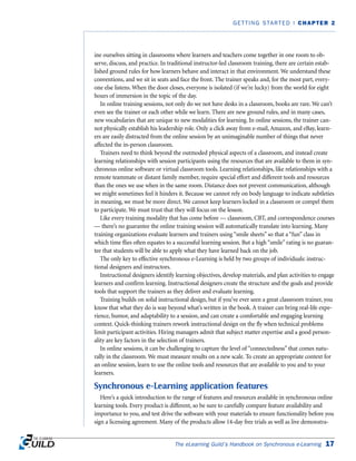 The eLearning Guild’s Handbook on Synchronous e-Learning 17
GETTING STARTED | CHAPTER 2
ine ourselves sitting in classrooms where learners and teachers come together in one room to ob-
serve, discuss, and practice. In traditional instructor-led classroom training, there are certain estab-
lished ground rules for how learners behave and interact in that environment. We understand these
conventions, and we sit in seats and face the front. The trainer speaks and, for the most part, every-
one else listens. When the door closes, everyone is isolated (if we’re lucky) from the world for eight
hours of immersion in the topic of the day.
In online training sessions, not only do we not have desks in a classroom, books are rare. We can’t
even see the trainer or each other while we learn. There are new ground rules, and in many cases,
new vocabularies that are unique to new modalities for learning. In online sessions, the trainer can-
not physically establish his leadership role. Only a click away from e-mail, Amazon, and eBay, learn-
ers are easily distracted from the online session by an unimaginable number of things that never
affected the in-person classroom.
Trainers need to think beyond the outmoded physical aspects of a classroom, and instead create
learning relationships with session participants using the resources that are available to them in syn-
chronous online software or virtual classroom tools. Learning relationships, like relationships with a
remote teammate or distant family member, require special effort and different tools and resources
than the ones we use when in the same room. Distance does not prevent communication, although
we might sometimes feel it hinders it. Because we cannot rely on body language to indicate subtleties
in meaning, we must be more direct. We cannot keep learners locked in a classroom or compel them
to participate. We must trust that they will focus on the lesson.
Like every training modality that has come before — classroom, CBT, and correspondence courses
— there’s no guarantee the online training session will automatically translate into learning. Many
training organizations evaluate learners and trainers using “smile sheets” so that a “fun” class in
which time flies often equates to a successful learning session. But a high “smile” rating is no guaran-
tee that students will be able to apply what they have learned back on the job.
The only key to effective synchronous e-Learning is held by two groups of individuals: instruc-
tional designers and instructors.
Instructional designers identify learning objectives, develop materials, and plan activities to engage
learners and confirm learning. Instructional designers create the structure and the goals and provide
tools that support the trainers as they deliver and evaluate learning.
Training builds on solid instructional design, but if you’ve ever seen a great classroom trainer, you
know that what they do is way beyond what’s written in the book. A trainer can bring real-life expe-
rience, humor, and adaptability to a session, and can create a comfortable and engaging learning
context. Quick-thinking trainers rework instructional design on the fly when technical problems
limit participant activities. Hiring managers admit that subject matter expertise and a good person-
ality are key factors in the selection of trainers.
In online sessions, it can be challenging to capture the level of “connectedness” that comes natu-
rally in the classroom. We must measure results on a new scale. To create an appropriate context for
an online session, learn to use the online tools and resources that are available to you and to your
learners.
Synchronous e-Learning application features
Here’s a quick introduction to the range of features and resources available in synchronous online
learning tools. Every product is different, so be sure to carefully compare feature availability and
importance to you, and test drive the software with your materials to ensure functionality before you
sign a licensing agreement. Many of the products allow 14-day free trials as well as live demonstra-
 