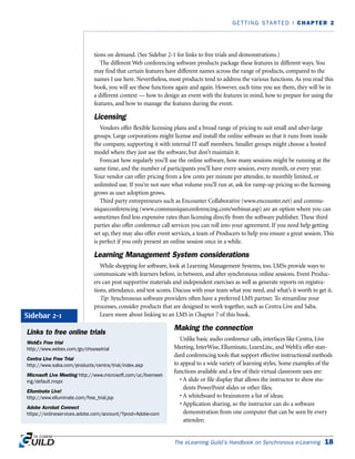 The eLearning Guild’s Handbook on Synchronous e-Learning 18
GETTING STARTED | CHAPTER 2
tions on demand. (See Sidebar 2-1 for links to free trials and demonstrations.)
The different Web conferencing software products package these features in different ways. You
may find that certain features have different names across the range of products, compared to the
names I use here. Nevertheless, most products tend to address the various functions. As you read this
book, you will see these functions again and again. However, each time you see them, they will be in
a different context — how to design an event with the features in mind, how to prepare for using the
features, and how to manage the features during the event.
Licensing
Vendors offer flexible licensing plans and a broad range of pricing to suit small and uber-large
groups. Large corporations might license and install the online software so that it runs from inside
the company, supporting it with internal IT staff members. Smaller groups might choose a hosted
model where they just use the software, but don’t maintain it.
Forecast how regularly you’ll use the online software, how many sessions might be running at the
same time, and the number of participants you’ll have every session, every month, or every year.
Your vendor can offer pricing from a few cents per minute per attendee, to monthly limited, or
unlimited use. If you’re not sure what volume you’ll run at, ask for ramp-up pricing so the licensing
grows as user adoption grows.
Third party entrepreneurs such as Encounter Collaborative (www.encounter.net) and commu-
niqueconferencing (www.communiqueconferencing.com/webinar.asp) are an option where you can
sometimes find less expensive rates than licensing directly from the software publisher. These third
parties also offer conference call services you can roll into your agreement. If you need help getting
set up, they may also offer event services, a team of Producers to help you ensure a great session. This
is perfect if you only present an online session once in a while.
Learning Management System considerations
While shopping for software, look at Learning Management Systems, too. LMSs provide ways to
communicate with learners before, in between, and after synchronous online sessions. Event Produc-
ers can post supportive materials and independent exercises as well as generate reports on registra-
tions, attendance, and test scores. Discuss with your team what you need, and what’s it worth to get it.
Tip: Synchronous software providers often have a preferred LMS partner. To streamline your
processes, consider products that are designed to work together, such as Centra Live and Saba.
Learn more about linking to an LMS in Chapter 7 of this book.
Making the connection
Unlike basic audio conference calls, interfaces like Centra, Live
Meeting, InterWise, Elluminate, LearnLinc, and WebEx offer stan-
dard conferencing tools that support effective instructional methods
to appeal to a wide variety of learning styles. Some examples of the
functions available and a few of their virtual classroom uses are:
• A slide or file display that allows the instructor to show stu-
dents PowerPoint slides or other files;
• A whiteboard to brainstorm a list of ideas;
• Application sharing, so the instructor can do a software
demonstration from one computer that can be seen by every
attendee;
Links to free online trials
WebEx Free trial
http://www.webex.com/go/choosetrial
Centra Live Free Trial
http://www.saba.com/products/centra/trial/index.asp
Microsoft Live Meeting http://www.microsoft.com/uc/livemeet-
ing/default.mspx
Elluminate Live!
http://www.elluminate.com/free_trial.jsp
Adobe Acrobat Connect
https://onlineservices.adobe.com/account/?prod=Adobe-com
Sidebar 2-1
 