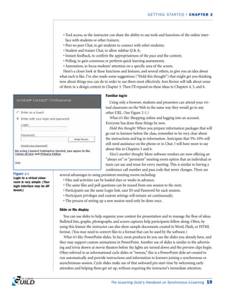 • Tool access, so the instructor can share the ability to use tools and functions of the online inter-
face with students or other trainers;
• Peer-to-peer Chat, to get students to connect with other students;
• Student and trainer Chat, to allow sidebar Q & A;
• Instant feedback, to confirm the appropriateness of the pace and the content;
• Polling, to gain consensus or perform quick learning assessments;
• Annotation, to focus students’ attention on a specific area of the screen.
Here’s a closer look at these functions and features, and several others, to give you an idea about
what each is like. I’ve also made some suggestions (“Hold this thought”) that might get you thinking
now about things you can do in order to use them most effectively. Ann Kwinn will talk about some
of them in a design context in Chapter 3. Then I’ll expand on these ideas in Chapters 4, 5, and 6.
Familiar log-in
Using only a browser, students and presenters can attend your vir-
tual classroom on the Web in the same way they would go to any
other URL. (See Figure 2-1.)
What it’s like: Shopping online and logging into an account.
Everyone has done these things by now.
Hold this thought: When you prepare information packages that will
go out to learners before the class, remember to be very clear about
the instructions and log in information. Anticipate that 5%-10% will
still need assistance on the phone or in Chat. I will have more to say
about this in Chapters 5 and 6.
Here’s another thought: More software vendors are now offering an
“always on” or “persistent” meeting room option that an individual or
team can use and reuse for every meeting. This is similar to having a
conference call number and pass code that never changes. There are
several advantages to using persistent meeting rooms including:
• Files and activities can be loaded days or weeks in advance;
• The same files and poll questions can be reused from one session to the next;
• Participants use the same Login link, user ID and Password for each session;
• Participant privileges and custom settings will remain set continuously;
• The process of setting up a new session need only be done once.
Slide or file display
You can use slides to help organize your content for presentation and to manage the flow of ideas.
Bulleted lists, graphs, photographs, and screen captures help participants follow along. Often, by
using this feature the instructor can also show sample documents created in Word, Flash, or HTML
format. (You may need to convert files to a format that can be used by the software.)
What it’s like: PowerPoint slides. In fact, most products let you use the slides you already have, and
they may support custom animations in PowerPoint. Another use of slides is similar to the advertis-
ing and trivia shown at movie theaters before the lights are turned down and the preview clips begin.
Often referred to as informational cycle slides or “tweens,” this is a PowerPoint slide set created to
run automatically and provide instructions and information to learners joining a synchronous or
asynchronous session. Cycle slides make use of that awkward pre-start time by welcoming early
attendees and helping them get set up, without requiring the instructor’s immediate attention.
The eLearning Guild’s Handbook on Synchronous e-Learning 19
GETTING STARTED | CHAPTER 2
Figure 2-1
Login to a virtual class-
room is very simple. (Your
login interface may be dif-
ferent.)
 