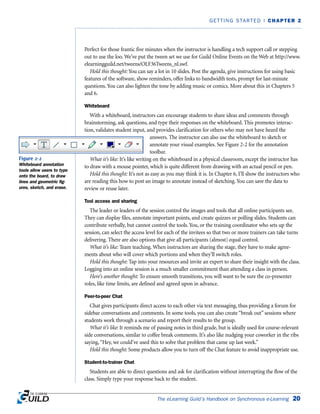 Perfect for those frantic five minutes when the instructor is handling a tech support call or stepping
out to use the loo. We’ve put the tween set we use for Guild Online Events on the Web at http://www.
elearningguild.net/tweens/OLF36Tweens_nl.swf.
Hold this thought: You can say a lot in 10 slides. Post the agenda, give instructions for using basic
features of the software, show reminders, offer links to bandwidth tests, prompt for last-minute
questions. You can also lighten the tone by adding music or comics. More about this in Chapters 5
and 6.
Whiteboard
With a whiteboard, instructors can encourage students to share ideas and comments through
brainstorming, ask questions, and type their responses on the whiteboard. This promotes interac-
tion, validates student input, and provides clarification for others who may not have heard the
answers. The instructor can also use the whiteboard to sketch or
annotate your visual examples. See Figure 2-2 for the annotation
toolbar.
What it’s like: It’s like writing on the whiteboard in a physical classroom, except the instructor has
to draw with a mouse pointer, which is quite different from drawing with an actual pencil or pen.
Hold this thought: It’s not as easy as you may think it is. In Chapter 6, I’ll show the instructors who
are reading this how to post an image to annotate instead of sketching. You can save the data to
review or reuse later.
Tool access and sharing
The leader or leaders of the session control the images and tools that all online participants see.
They can display files, annotate important points, and create quizzes or polling slides. Students can
contribute verbally, but cannot control the tools. You, or the training coordinator who sets up the
session, can select the access level for each of the invitees so that two or more trainers can take turns
delivering. There are also options that give all participants (almost) equal control.
What it’s like: Team teaching. When instructors are sharing the stage, they have to make agree-
ments about who will cover which portions and when they’ll switch roles.
Hold this thought: Tap into your resources and invite an expert to share their insight with the class.
Logging into an online session is a much smaller commitment than attending a class in person.
Here’s another thought: To ensure smooth transitions, you will want to be sure the co-presenter
roles, like time limits, are defined and agreed upon in advance.
Peer-to-peer Chat
Chat gives participants direct access to each other via text messaging, thus providing a forum for
sidebar conversations and comments. In some tools, you can also create “break out” sessions where
students work through a scenario and report their results to the group.
What it’s like: It reminds me of passing notes in third grade, but is ideally used for course-relevant
side conversations, similar to coffee break comments. It’s also like nudging your coworker in the ribs
saying,“Hey, we could’ve used this to solve that problem that came up last week.”
Hold this thought: Some products allow you to turn off the Chat feature to avoid inappropriate use.
Student-to-trainer Chat
Students are able to direct questions and ask for clarification without interrupting the flow of the
class. Simply type your response back to the student.
The eLearning Guild’s Handbook on Synchronous e-Learning 20
GETTING STARTED | CHAPTER 2
Figure 2-2
Whiteboard annotation
tools allow users to type
onto the board, to draw
lines and geometric fig-
ures, sketch, and erase.
 