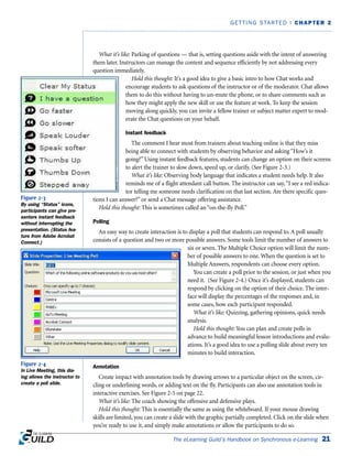What it’s like: Parking of questions — that is, setting questions aside with the intent of answering
them later. Instructors can manage the content and sequence efficiently by not addressing every
question immediately.
Hold this thought: It’s a good idea to give a basic intro to how Chat works and
encourage students to ask questions of the instructor or of the moderator. Chat allows
them to do this without having to un-mute the phone, or to share comments such as
how they might apply the new skill or use the feature at work. To keep the session
moving along quickly, you can invite a fellow trainer or subject matter expert to mod-
erate the Chat questions on your behalf.
Instant feedback
The comment I hear most from trainers about teaching online is that they miss
being able to connect with students by observing behavior and asking “How’s it
going?” Using instant feedback features, students can change an option on their screens
to alert the trainer to slow down, speed up, or clarify. (See Figure 2-3.)
What it’s like: Observing body language that indicates a student needs help. It also
reminds me of a flight attendant call button. The instructor can say,“I see a red indica-
tor telling me someone needs clarification on that last section. Are there specific ques-
tions I can answer?” or send a Chat message offering assistance.
Hold this thought: This is sometimes called an “on-the-fly Poll.”
Polling
An easy way to create interaction is to display a poll that students can respond to. A poll usually
consists of a question and two or more possible answers. Some tools limit the number of answers to
six or seven. The Multiple Choice option will limit the num-
ber of possible answers to one. When the question is set to
Multiple Answers, respondents can choose every option.
You can create a poll prior to the session, or just when you
need it. (See Figure 2-4.) Once it’s displayed, students can
respond by clicking on the option of their choice. The inter-
face will display the percentages of the responses and, in
some cases, how each participant responded.
What it’s like: Quizzing, gathering opinions, quick needs
analysis.
Hold this thought: You can plan and create polls in
advance to build meaningful lesson introductions and evalu-
ations. It’s a good idea to use a polling slide about every ten
minutes to build interaction.
Annotation
Create impact with annotation tools by drawing arrows to a particular object on the screen, cir-
cling or underlining words, or adding text on the fly. Participants can also use annotation tools in
interactive exercises. See Figure 2-5 on page 22.
What it’s like: The coach showing the offensive and defensive plays.
Hold this thought: This is essentially the same as using the whiteboard. If your mouse drawing
skills are limited, you can create a slide with the graphic partially completed. Click on the slide when
you’re ready to use it, and simply make annotations or allow the participants to do so.
The eLearning Guild’s Handbook on Synchronous e-Learning 21
GETTING STARTED | CHAPTER 2
Figure 2-3
By using “Status” icons,
participants can give pre-
senters instant feedback
without interrupting the
presentation. (Status fea-
ture from Adobe Acrobat
Connect.)
Figure 2-4
In Live Meeting, this dia-
log allows the instructor to
create a poll slide.
 