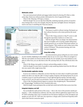 Multimedia content
Vary your instructional methods and engage student interest by showing AVI, Flash, or other
action clips. Check your software product information for a list of supported file types.
What it’s like: Filmstrips, VHS tapes, or demos.
Hold this thought: You can use clips from Help files, marketing materials, portions of asynchro-
nous training tools, or your own examples. Keep the clips short and highly relevant. Participants
tend to surf away to something else if they lose interest.
Live demonstrations
This feature is useful in software training. Participants see
how software functions as the trainer performs the actual
clicks.
What it’s like: Using a projector or big TV screen to walk
through the steps before students try on their own.
Hold this thought: When you design a live demonstration
that may be lengthy, such as touring complex dialog boxes,
include questions you can ask that will prompt students’ ver-
bal participation.“Why would you want to keep track of this
contact’s ID/Status?” This promotes learning, and it also
increases engagement.
Group Web surfing
Like demonstrations, group surfing lets you move around
on your machine, displaying to your students what you see on your screen. When you navigate to a
Web site, each student can interact directly with the site. For example, if you want students to com-
plete an online form, you can take them to the URL and drop them off. They will directly link to the
form.
What it’s like: Being a tour guide in a brewery and providing samples to visitors.
Hold this thought: In some tools, it’s possible to snap wandering students back from the Web and
into your session with a single mouse click.
Over-the-shoulder application sharing
If you’ve ever worked on a Help desk, you know that there are times when it would be particularly
useful to be able to see what the caller is trying to explain. Programs with sharing features let you see
a student’s screen to coach his performance or reach right through the interface and make adjust-
ments on his PC once he’s given you permission. Teams can view and make changes to shared files.
What it’s like: Providing technical support to someone when deciphering the “whooziewhatsit”
and “thingamajigger” breakdowns from a hundred miles away.
Hold this thought: Assure participants they can take back control and end the share access at any time.
Integrated telephony and VolP
You can handle the audio portion of the course — that is, the voices of the presenter and the par-
ticipants — with a simultaneous conference call. Also, some software applications support Voice over
IP (VoIP) technology where voice is transferred over the Internet making use of the microphone and
speakers on each user’s PC. VoIP users may experience a choppy audio sound most frequently attrib-
uted to their Internet connection speed.
The eLearning Guild’s Handbook on Synchronous e-Learning 22
GETTING STARTED | CHAPTER 2
Figure 2-5
A PowerPoint slide with a
customized Word Search
game. WebEx participants
were invited to use anno-
tation tools to review
vocabulary words.
 