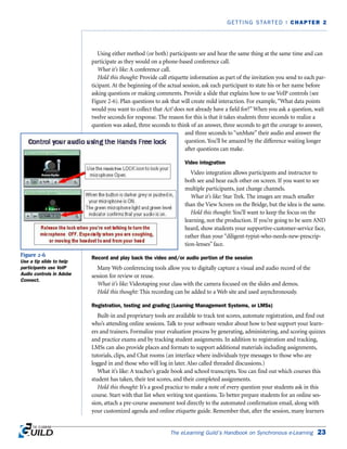Using either method (or both) participants see and hear the same thing at the same time and can
participate as they would on a phone-based conference call.
What it’s like: A conference call.
Hold this thought: Provide call etiquette information as part of the invitation you send to each par-
ticipant. At the beginning of the actual session, ask each participant to state his or her name before
asking questions or making comments. Provide a slide that explains how to use VoIP controls (see
Figure 2-6). Plan questions to ask that will create mild interaction. For example,“What data points
would you want to collect that Act! does not already have a field for?”When you ask a question, wait
twelve seconds for response. The reason for this is that it takes students three seconds to realize a
question was asked, three seconds to think of an answer, three seconds to get the courage to answer,
and three seconds to “unMute” their audio and answer the
question. You’ll be amazed by the difference waiting longer
after questions can make.
Video integration
Video integration allows participants and instructor to
both see and hear each other on screen. If you want to see
multiple participants, just change channels.
What it’s like: Star Trek. The images are much smaller
than the View Screen on the Bridge, but the idea is the same.
Hold this thought: You’ll want to keep the focus on the
learning, not the production. If you’re going to be seen AND
heard, show students your supportive-customer-service face,
rather than your “diligent-typist-who-needs-new-prescrip-
tion-lenses” face.
Record and play back the video and/or audio portion of the session
Many Web conferencing tools allow you to digitally capture a visual and audio record of the
session for review or reuse.
What it’s like: Videotaping your class with the camera focused on the slides and demos.
Hold this thought: This recording can be added to a Web site and used asynchronously.
Registration, testing and grading (Learning Management Systems, or LMSs)
Built-in and proprietary tools are available to track test scores, automate registration, and find out
who’s attending online sessions. Talk to your software vendor about how to best support your learn-
ers and trainers. Formalize your evaluation process by generating, administering, and scoring quizzes
and practice exams and by tracking student assignments. In addition to registration and tracking,
LMSs can also provide places and formats to support additional materials including assignments,
tutorials, clips, and Chat rooms (an interface where individuals type messages to those who are
logged in and those who will log in later. Also called threaded discussions.)
What it’s like: A teacher’s grade book and school transcripts. You can find out which courses this
student has taken, their test scores, and their completed assignments.
Hold this thought: It’s a good practice to make a note of every question your students ask in this
course. Start with that list when writing test questions. To better prepare students for an online ses-
sion, attach a pre-course assessment tool directly to the automated confirmation email, along with
your customized agenda and online etiquette guide. Remember that, after the session, many learners
The eLearning Guild’s Handbook on Synchronous e-Learning 23
GETTING STARTED | CHAPTER 2
Figure 2-6
Use a tip slide to help
participants use VoIP
Audio controls in Adobe
Connect.
 